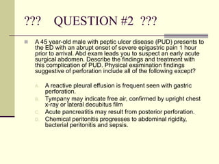 ??? QUESTION #2 ???
 A 45 year-old male with peptic ulcer disease (PUD) presents to
the ED with an abrupt onset of severe epigastric pain 1 hour
prior to arrival. Abd exam leads you to suspect an early acute
surgical abdomen. Describe the findings and treatment with
this complication of PUD. Physical examination findings
suggestive of perforation include all of the following except?
A. A reactive pleural effusion is frequent seen with gastric
perforation.
B. Tympany may indicate free air, confirmed by upright chest
x-ray or lateral decubitus film
C. Acute pancreatitis may result from posterior perforation.
D. Chemical peritonitis progresses to abdominal rigidity,
bacterial peritonitis and sepsis.
 