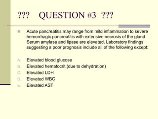 ??? QUESTION #3 ???
 Acute pancreatitis may range from mild inflammation to severe
hemorrhagic pancreatitis with extensive necrosis of the gland.
Serum amylase and lipase are elevated. Laboratory findings
suggesting a poor prognosis include all of the following except:
A. Elevated blood glucose
B. Elevated hematocrit (due to dehydration)
C. Elevated LDH
D. Elevated WBC
E. Elevated AST
 