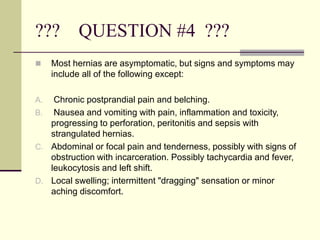 ??? QUESTION #4 ???
 Most hernias are asymptomatic, but signs and symptoms may
include all of the following except:
A. Chronic postprandial pain and belching.
B. Nausea and vomiting with pain, inflammation and toxicity,
progressing to perforation, peritonitis and sepsis with
strangulated hernias.
C. Abdominal or focal pain and tenderness, possibly with signs of
obstruction with incarceration. Possibly tachycardia and fever,
leukocytosis and left shift.
D. Local swelling; intermittent "dragging" sensation or minor
aching discomfort.
 