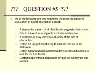 ??? QUESTION #5 ???
 All of the following are true regarding the plain radiographic
evaluation of bowel obstruction except:
A. A stepladder pattern of air-fluid levels suggests obstruction.
B. Gas in the rectum or sigmoid excludes obstruction.
C. A dilated loop may terminate abruptly at the site of
obstruction.
D. Obtain an upright chest x-ray to exclude free air in the
abdomen.
E. Obtain flat and upright abdominal films or decubitus films to
look for air fluid levels.
F. Dilated loops without stepladder air-fluid levels may be due
to ileus.
 