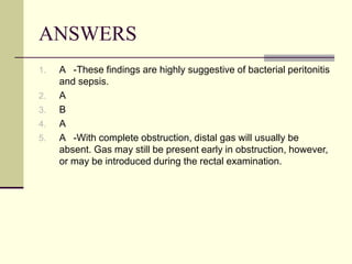 ANSWERS
1. A -These findings are highly suggestive of bacterial peritonitis
and sepsis.
2. A
3. B
4. A
5. A -With complete obstruction, distal gas will usually be
absent. Gas may still be present early in obstruction, however,
or may be introduced during the rectal examination.
 