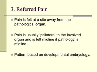 3. Referred Pain
 Pain is felt at a site away from the
pathological organ.
 Pain is usually ipsilateral to the involved
organ and is felt midline if pathology is
midline.
 Pattern based on developmental embryology.
 
