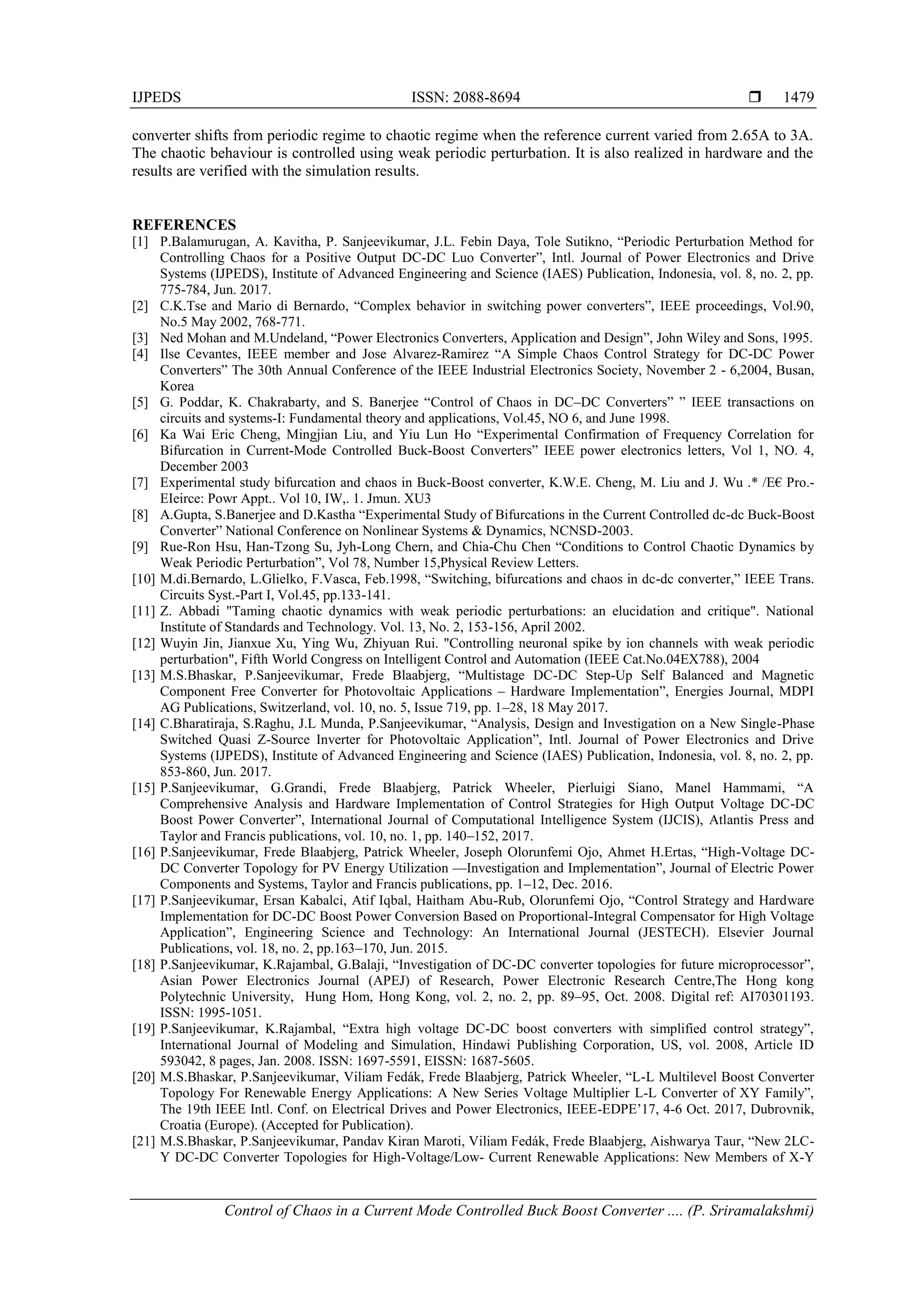 IJPEDS ISSN: 2088-8694 
Control of Chaos in a Current Mode Controlled Buck Boost Converter .... (P. Sriramalakshmi)
1479
converter shifts from periodic regime to chaotic regime when the reference current varied from 2.65A to 3A.
The chaotic behaviour is controlled using weak periodic perturbation. It is also realized in hardware and the
results are verified with the simulation results.
REFERENCES
[1] P.Balamurugan, A. Kavitha, P. Sanjeevikumar, J.L. Febin Daya, Tole Sutikno, ―Periodic Perturbation Method for
Controlling Chaos for a Positive Output DC-DC Luo Converter‖, Intl. Journal of Power Electronics and Drive
Systems (IJPEDS), Institute of Advanced Engineering and Science (IAES) Publication, Indonesia, vol. 8, no. 2, pp.
775-784, Jun. 2017.
[2] C.K.Tse and Mario di Bernardo, ―Complex behavior in switching power converters‖, IEEE proceedings, Vol.90,
No.5 May 2002, 768-771.
[3] Ned Mohan and M.Undeland, ―Power Electronics Converters, Application and Design‖, John Wiley and Sons, 1995.
[4] Ilse Cevantes, IEEE member and Jose Alvarez-Ramirez ―A Simple Chaos Control Strategy for DC-DC Power
Converters‖ The 30th Annual Conference of the IEEE Industrial Electronics Society, November 2 - 6,2004, Busan,
Korea
[5] G. Poddar, K. Chakrabarty, and S. Banerjee ―Control of Chaos in DC–DC Converters‖ ‖ IEEE transactions on
circuits and systems-I: Fundamental theory and applications, Vol.45, NO 6, and June 1998.
[6] Ka Wai Eric Cheng, Mingjian Liu, and Yiu Lun Ho ―Experimental Confirmation of Frequency Correlation for
Bifurcation in Current-Mode Controlled Buck-Boost Converters‖ IEEE power electronics letters, Vol 1, NO. 4,
December 2003
[7] Experimental study bifurcation and chaos in Buck-Boost converter, K.W.E. Cheng, M. Liu and J. Wu .* /E€ Pro.-
EIeirce: Powr Appt.. Vol 10, IW,. 1. Jmun. XU3
[8] A.Gupta, S.Banerjee and D.Kastha ―Experimental Study of Bifurcations in the Current Controlled dc-dc Buck-Boost
Converter‖ National Conference on Nonlinear Systems & Dynamics, NCNSD-2003.
[9] Rue-Ron Hsu, Han-Tzong Su, Jyh-Long Chern, and Chia-Chu Chen ―Conditions to Control Chaotic Dynamics by
Weak Periodic Perturbation‖, Vol 78, Number 15,Physical Review Letters.
[10] M.di.Bernardo, L.Glielko, F.Vasca, Feb.1998, ―Switching, bifurcations and chaos in dc-dc converter,‖ IEEE Trans.
Circuits Syst.-Part I, Vol.45, pp.133-141.
[11] Z. Abbadi "Taming chaotic dynamics with weak periodic perturbations: an elucidation and critique". National
Institute of Standards and Technology. Vol. 13, No. 2, 153-156, April 2002.
[12] Wuyin Jin, Jianxue Xu, Ying Wu, Zhiyuan Rui. "Controlling neuronal spike by ion channels with weak periodic
perturbation", Fifth World Congress on Intelligent Control and Automation (IEEE Cat.No.04EX788), 2004
[13] M.S.Bhaskar, P.Sanjeevikumar, Frede Blaabjerg, ―Multistage DC-DC Step-Up Self Balanced and Magnetic
Component Free Converter for Photovoltaic Applications – Hardware Implementation‖, Energies Journal, MDPI
AG Publications, Switzerland, vol. 10, no. 5, Issue 719, pp. 1–28, 18 May 2017.
[14] C.Bharatiraja, S.Raghu, J.L Munda, P.Sanjeevikumar, ―Analysis, Design and Investigation on a New Single-Phase
Switched Quasi Z-Source Inverter for Photovoltaic Application‖, Intl. Journal of Power Electronics and Drive
Systems (IJPEDS), Institute of Advanced Engineering and Science (IAES) Publication, Indonesia, vol. 8, no. 2, pp.
853-860, Jun. 2017.
[15] P.Sanjeevikumar, G.Grandi, Frede Blaabjerg, Patrick Wheeler, Pierluigi Siano, Manel Hammami, ―A
Comprehensive Analysis and Hardware Implementation of Control Strategies for High Output Voltage DC-DC
Boost Power Converter‖, International Journal of Computational Intelligence System (IJCIS), Atlantis Press and
Taylor and Francis publications, vol. 10, no. 1, pp. 140–152, 2017.
[16] P.Sanjeevikumar, Frede Blaabjerg, Patrick Wheeler, Joseph Olorunfemi Ojo, Ahmet H.Ertas, ―High-Voltage DC-
DC Converter Topology for PV Energy Utilization —Investigation and Implementation‖, Journal of Electric Power
Components and Systems, Taylor and Francis publications, pp. 1–12, Dec. 2016.
[17] P.Sanjeevikumar, Ersan Kabalci, Atif Iqbal, Haitham Abu-Rub, Olorunfemi Ojo, ―Control Strategy and Hardware
Implementation for DC-DC Boost Power Conversion Based on Proportional-Integral Compensator for High Voltage
Application‖, Engineering Science and Technology: An International Journal (JESTECH). Elsevier Journal
Publications, vol. 18, no. 2, pp.163–170, Jun. 2015.
[18] P.Sanjeevikumar, K.Rajambal, G.Balaji, ―Investigation of DC-DC converter topologies for future microprocessor‖,
Asian Power Electronics Journal (APEJ) of Research, Power Electronic Research Centre,The Hong kong
Polytechnic University, Hung Hom, Hong Kong, vol. 2, no. 2, pp. 89–95, Oct. 2008. Digital ref: AI70301193.
ISSN: 1995-1051.
[19] P.Sanjeevikumar, K.Rajambal, ―Extra high voltage DC-DC boost converters with simplified control strategy‖,
International Journal of Modeling and Simulation, Hindawi Publishing Corporation, US, vol. 2008, Article ID
593042, 8 pages, Jan. 2008. ISSN: 1697-5591, EISSN: 1687-5605.
[20] M.S.Bhaskar, P.Sanjeevikumar, Viliam Fedák, Frede Blaabjerg, Patrick Wheeler, ―L-L Multilevel Boost Converter
Topology For Renewable Energy Applications: A New Series Voltage Multiplier L-L Converter of XY Family‖,
The 19th IEEE Intl. Conf. on Electrical Drives and Power Electronics, IEEE-EDPE‘17, 4-6 Oct. 2017, Dubrovnik,
Croatia (Europe). (Accepted for Publication).
[21] M.S.Bhaskar, P.Sanjeevikumar, Pandav Kiran Maroti, Viliam Fedák, Frede Blaabjerg, Aishwarya Taur, ―New 2LC-
Y DC-DC Converter Topologies for High-Voltage/Low- Current Renewable Applications: New Members of X-Y
 
