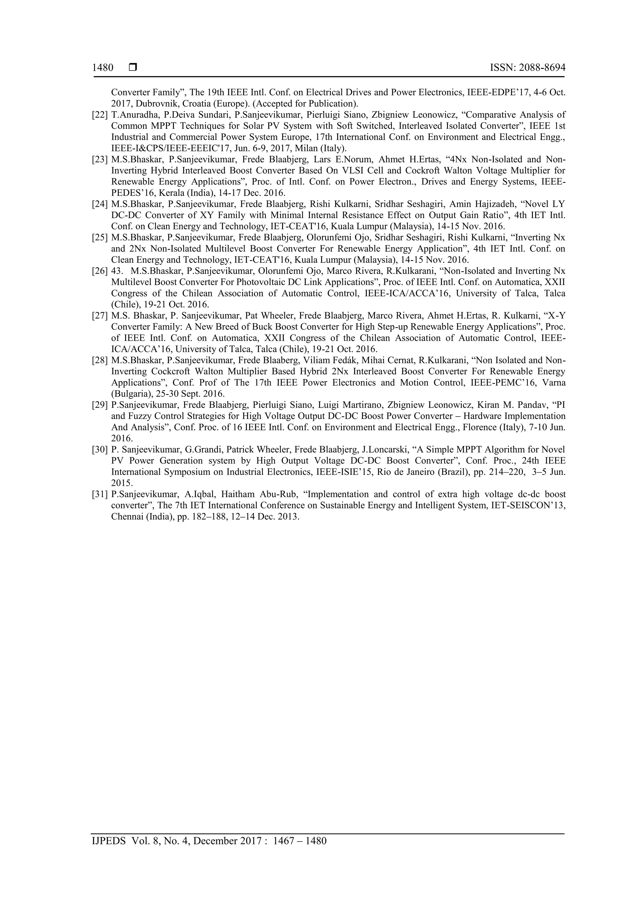  ISSN: 2088-8694
IJPEDS Vol. 8, No. 4, December 2017 : 1467 – 1480
1480
Converter Family‖, The 19th IEEE Intl. Conf. on Electrical Drives and Power Electronics, IEEE-EDPE‘17, 4-6 Oct.
2017, Dubrovnik, Croatia (Europe). (Accepted for Publication).
[22] T.Anuradha, P.Deiva Sundari, P.Sanjeevikumar, Pierluigi Siano, Zbigniew Leonowicz, ―Comparative Analysis of
Common MPPT Techniques for Solar PV System with Soft Switched, Interleaved Isolated Converter‖, IEEE 1st
Industrial and Commercial Power System Europe, 17th International Conf. on Environment and Electrical Engg.,
IEEE-I&CPS/IEEE-EEEIC'17, Jun. 6-9, 2017, Milan (Italy).
[23] M.S.Bhaskar, P.Sanjeevikumar, Frede Blaabjerg, Lars E.Norum, Ahmet H.Ertas, ―4Nx Non-Isolated and Non-
Inverting Hybrid Interleaved Boost Converter Based On VLSI Cell and Cockroft Walton Voltage Multiplier for
Renewable Energy Applications‖, Proc. of Intl. Conf. on Power Electron., Drives and Energy Systems, IEEE-
PEDES‘16, Kerala (India), 14-17 Dec. 2016.
[24] M.S.Bhaskar, P.Sanjeevikumar, Frede Blaabjerg, Rishi Kulkarni, Sridhar Seshagiri, Amin Hajizadeh, ―Novel LY
DC-DC Converter of XY Family with Minimal Internal Resistance Effect on Output Gain Ratio‖, 4th IET Intl.
Conf. on Clean Energy and Technology, IET-CEAT'16, Kuala Lumpur (Malaysia), 14-15 Nov. 2016.
[25] M.S.Bhaskar, P.Sanjeevikumar, Frede Blaabjerg, Olorunfemi Ojo, Sridhar Seshagiri, Rishi Kulkarni, ―Inverting Nx
and 2Nx Non-Isolated Multilevel Boost Converter For Renewable Energy Application‖, 4th IET Intl. Conf. on
Clean Energy and Technology, IET-CEAT'16, Kuala Lumpur (Malaysia), 14-15 Nov. 2016.
[26] 43. M.S.Bhaskar, P.Sanjeevikumar, Olorunfemi Ojo, Marco Rivera, R.Kulkarani, ―Non-Isolated and Inverting Nx
Multilevel Boost Converter For Photovoltaic DC Link Applications‖, Proc. of IEEE Intl. Conf. on Automatica, XXII
Congress of the Chilean Association of Automatic Control, IEEE-ICA/ACCA‘16, University of Talca, Talca
(Chile), 19-21 Oct. 2016.
[27] M.S. Bhaskar, P. Sanjeevikumar, Pat Wheeler, Frede Blaabjerg, Marco Rivera, Ahmet H.Ertas, R. Kulkarni, ―X-Y
Converter Family: A New Breed of Buck Boost Converter for High Step-up Renewable Energy Applications‖, Proc.
of IEEE Intl. Conf. on Automatica, XXII Congress of the Chilean Association of Automatic Control, IEEE-
ICA/ACCA‘16, University of Talca, Talca (Chile), 19-21 Oct. 2016.
[28] M.S.Bhaskar, P.Sanjeevikumar, Frede Blaaberg, Viliam Fedák, Mihai Cernat, R.Kulkarani, ―Non Isolated and Non-
Inverting Cockcroft Walton Multiplier Based Hybrid 2Nx Interleaved Boost Converter For Renewable Energy
Applications‖, Conf. Prof of The 17th IEEE Power Electronics and Motion Control, IEEE-PEMC‘16, Varna
(Bulgaria), 25-30 Sept. 2016.
[29] P.Sanjeevikumar, Frede Blaabjerg, Pierluigi Siano, Luigi Martirano, Zbigniew Leonowicz, Kiran M. Pandav, ―PI
and Fuzzy Control Strategies for High Voltage Output DC-DC Boost Power Converter – Hardware Implementation
And Analysis‖, Conf. Proc. of 16 IEEE Intl. Conf. on Environment and Electrical Engg., Florence (Italy), 7-10 Jun.
2016.
[30] P. Sanjeevikumar, G.Grandi, Patrick Wheeler, Frede Blaabjerg, J.Loncarski, ―A Simple MPPT Algorithm for Novel
PV Power Generation system by High Output Voltage DC-DC Boost Converter‖, Conf. Proc., 24th IEEE
International Symposium on Industrial Electronics, IEEE-ISIE‘15, Rio de Janeiro (Brazil), pp. 214–220, 3–5 Jun.
2015.
[31] P.Sanjeevikumar, A.Iqbal, Haitham Abu-Rub, ―Implementation and control of extra high voltage dc-dc boost
converter‖, The 7th IET International Conference on Sustainable Energy and Intelligent System, IET-SEISCON‘13,
Chennai (India), pp. 182–188, 12–14 Dec. 2013.
 