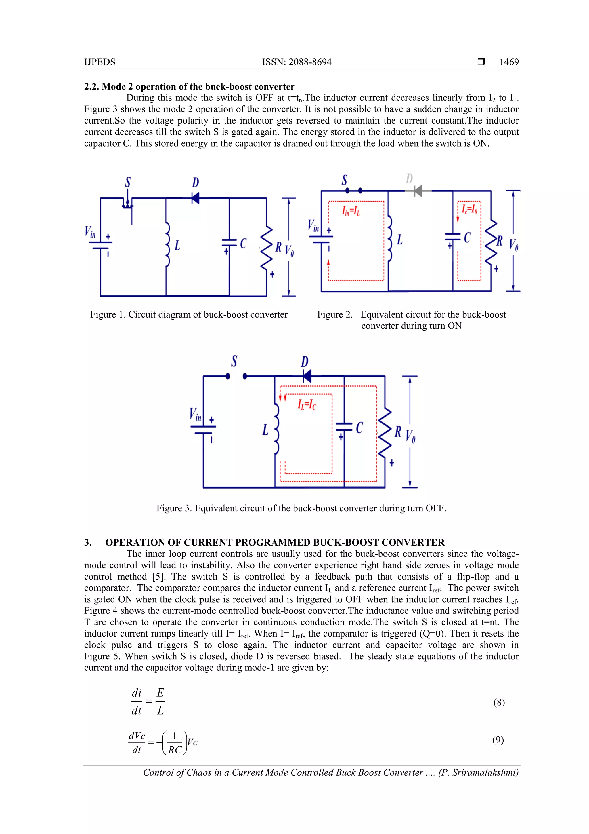 IJPEDS ISSN: 2088-8694 
Control of Chaos in a Current Mode Controlled Buck Boost Converter .... (P. Sriramalakshmi)
1469
2.2. Mode 2 operation of the buck-boost converter
During this mode the switch is OFF at t=tn.The inductor current decreases linearly from I2 to I1.
Figure 3 shows the mode 2 operation of the converter. It is not possible to have a sudden change in inductor
current.So the voltage polarity in the inductor gets reversed to maintain the current constant.The inductor
current decreases till the switch S is gated again. The energy stored in the inductor is delivered to the output
capacitor C. This stored energy in the capacitor is drained out through the load when the switch is ON.
Figure 1. Circuit diagram of buck-boost converter Figure 2. Equivalent circuit for the buck-boost
converter during turn ON
Figure 3. Equivalent circuit of the buck-boost converter during turn OFF.
3. OPERATION OF CURRENT PROGRAMMED BUCK-BOOST CONVERTER
The inner loop current controls are usually used for the buck-boost converters since the voltage-
mode control will lead to instability. Also the converter experience right hand side zeroes in voltage mode
control method [5]. The switch S is controlled by a feedback path that consists of a flip-flop and a
comparator. The comparator compares the inductor current IL and a reference current Iref. The power switch
is gated ON when the clock pulse is received and is triggered to OFF when the inductor current reaches Iref.
Figure 4 shows the current-mode controlled buck-boost converter.The inductance value and switching period
T are chosen to operate the converter in continuous conduction mode.The switch S is closed at t=nt. The
inductor current ramps linearly till I= Iref. When I= Iref, the comparator is triggered (Q=0). Then it resets the
clock pulse and triggers S to close again. The inductor current and capacitor voltage are shown in
Figure 5. When switch S is closed, diode D is reversed biased. The steady state equations of the inductor
current and the capacitor voltage during mode-1 are given by:
L
E
dt
di
 (8)
Vc
RC
dt
dVc








1 (9)
 