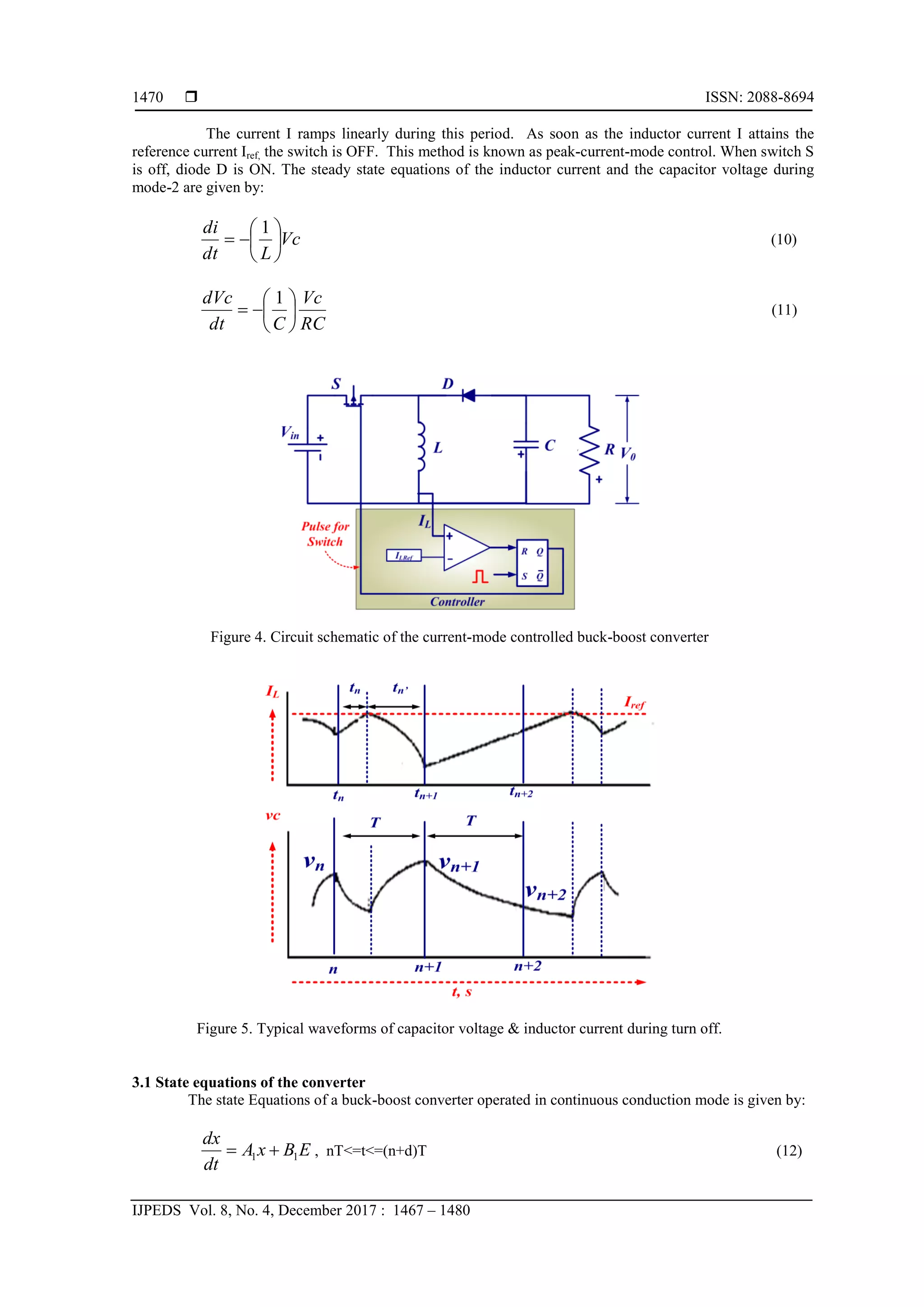  ISSN: 2088-8694
IJPEDS Vol. 8, No. 4, December 2017 : 1467 – 1480
1470
The current I ramps linearly during this period. As soon as the inductor current I attains the
reference current Iref, the switch is OFF. This method is known as peak-current-mode control. When switch S
is off, diode D is ON. The steady state equations of the inductor current and the capacitor voltage during
mode-2 are given by:
Vc
L
dt
di








1
(10)
RC
Vc
C
dt
dVc








1
(11)
Figure 4. Circuit schematic of the current-mode controlled buck-boost converter
Figure 5. Typical waveforms of capacitor voltage & inductor current during turn off.
3.1 State equations of the converter
The state Equations of a buck-boost converter operated in continuous conduction mode is given by:
1 1
dx
A x B E
dt
  , nT<=t<=(n+d)T (12)
 