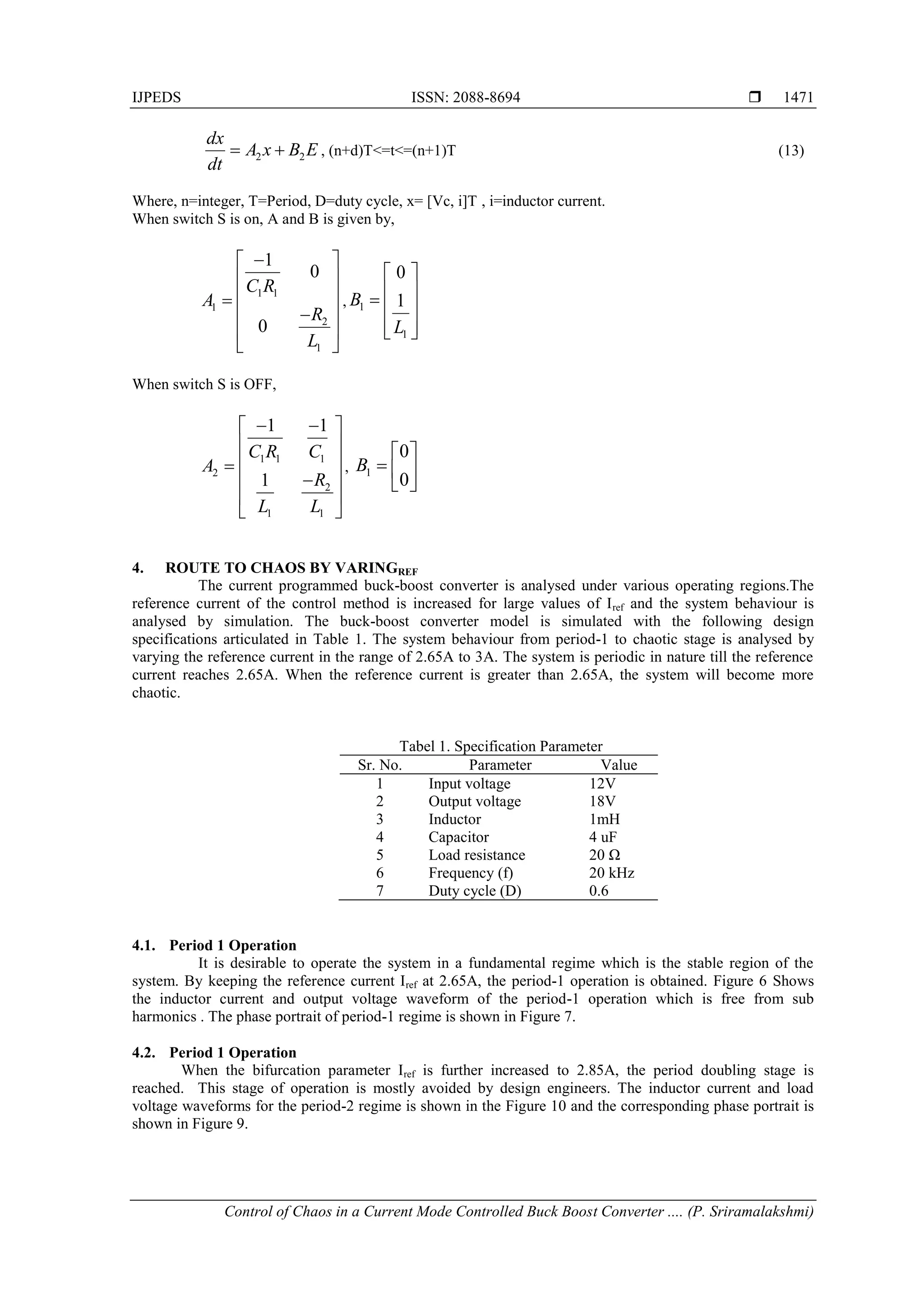 IJPEDS ISSN: 2088-8694 
Control of Chaos in a Current Mode Controlled Buck Boost Converter .... (P. Sriramalakshmi)
1471
2 2
dx
A x B E
dt
  , (n+d)T<=t<=(n+1)T (13)
Where, n=integer, T=Period, D=duty cycle, x= [Vc, i]T , i=inductor current.
When switch S is on, A and B is given by,
1 1
1
2
1
1
0
0
C R
A
R
L

 
 
 


 
 
 
, 1
1
0
1
B
L
 
 

 
 
 
When switch S is OFF,
1 1 1
2
2
1 1
1 1
1
C R C
A
R
L L
 
 
 
 


 
 
 
, 1
0
0
B
 
  
 
4. ROUTE TO CHAOS BY VARINGREF
The current programmed buck-boost converter is analysed under various operating regions.The
reference current of the control method is increased for large values of Iref and the system behaviour is
analysed by simulation. The buck-boost converter model is simulated with the following design
specifications articulated in Table 1. The system behaviour from period-1 to chaotic stage is analysed by
varying the reference current in the range of 2.65A to 3A. The system is periodic in nature till the reference
current reaches 2.65A. When the reference current is greater than 2.65A, the system will become more
chaotic.
Tabel 1. Specification Parameter
Sr. No. Parameter Value
1 Input voltage 12V
2 Output voltage 18V
3 Inductor 1mH
4 Capacitor 4 uF
5 Load resistance 20 Ω
6 Frequency (f) 20 kHz
7 Duty cycle (D) 0.6
4.1. Period 1 Operation
It is desirable to operate the system in a fundamental regime which is the stable region of the
system. By keeping the reference current Iref at 2.65A, the period-1 operation is obtained. Figure 6 Shows
the inductor current and output voltage waveform of the period-1 operation which is free from sub
harmonics . The phase portrait of period-1 regime is shown in Figure 7.
4.2. Period 1 Operation
When the bifurcation parameter Iref is further increased to 2.85A, the period doubling stage is
reached. This stage of operation is mostly avoided by design engineers. The inductor current and load
voltage waveforms for the period-2 regime is shown in the Figure 10 and the corresponding phase portrait is
shown in Figure 9.
 