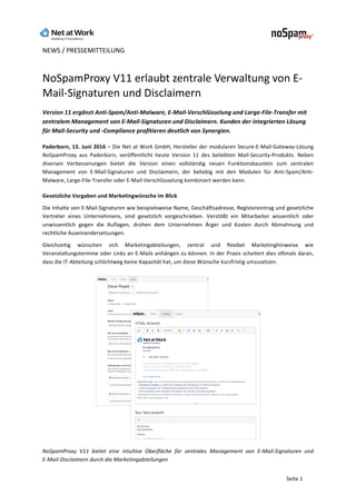 NEWS	/	PRESSEMITTEILUNG	
	
	
Seite	1	
NoSpamProxy	V11	erlaubt	zentrale	Verwaltung	von	E-
Mail-Signaturen	und	Disclaimern	
Version	11	ergänzt	Anti-Spam/Anti-Malware,	E-Mail-Verschlüsselung	und	Large-File-Transfer	mit	
zentralem	Management	von	E-Mail-Signaturen	und	Disclaimern.	Kunden	der	integrierten	Lösung	
für	Mail-Security	und	-Compliance	profitieren	deutlich	von	Synergien.	
Paderborn,	13.	Juni	2016	–	Die	Net	at	Work	GmbH,	Hersteller	der	modularen	Secure-E-Mail-Gateway-Lösung	
NoSpamProxy	 aus	 Paderborn,	 veröffentlicht	 heute	 Version	 11	 des	 beliebten	 Mail-Security-Produkts.	 Neben	
diversen	 Verbesserungen	 bietet	 die	 Version	 einen	 vollständig	 neuen	 Funktionsbaustein	 zum	 zentralen	
Management	 von	 E-Mail-Signaturen	 und	 Disclaimern,	 der	 beliebig	 mit	 den	 Modulen	 für	 Anti-Spam/Anti-
Malware,	Large-File-Transfer	oder	E-Mail-Verschlüsselung	kombiniert	werden	kann.	
Gesetzliche	Vorgaben	und	Marketingwünsche	im	Blick	
Die	Inhalte	von	E-Mail-Signaturen	wie	beispielsweise	Name,	Geschäftsadresse,	Registereintrag	und	gesetzliche	
Vertreter	 eines	 Unternehmens,	 sind	 gesetzlich	 vorgeschrieben.	 Verstößt	 ein	 Mitarbeiter	 wissentlich	 oder	
unwissentlich	 gegen	 die	 Auflagen,	 drohen	 dem	 Unternehmen	 Ärger	 und	 Kosten	 durch	 Abmahnung	 und	
rechtliche	Auseinandersetzungen.		
Gleichzeitig	 wünschen	 sich	 Marketingabteilungen,	 zentral	 und	 flexibel	 Marketinghinweise	 wie	
Veranstaltungstermine	oder	Links	an	E-Mails	anhängen	zu	können.	In	der	Praxis	scheitert	dies	oftmals	daran,	
dass	die	IT-Abteilung	schlichtweg	keine	Kapazität	hat,	um	diese	Wünsche	kurzfristig	umzusetzen.	
	
NoSpamProxy	 V11	 bietet	 eine	 intuitive	 Oberfläche	 für	 zentrales	 Management	 von	 E-Mail-Signaturen	 und		
E-Mail-Disclaimern	durch	die	Marketingabteilungen	
 