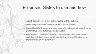 Proposed Styles to use and how
– Artaud: Cathartic experiences and interacting with the audience
– Stanislavsky: Naturalistic scenes to create a sense of realism
– Masked Republic: To create a sense of anonymity and eeriness in regards to the
performance, show that anyone can be a victim
– Bertolt Brecht: Use of signs and didactic language to address the audience,
while Brecht distances them we will be using it to immerse them and cause
them to reflect on our performance
 