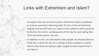 Links with Extremism and Islam?
– To explore this we can have a press conference where a politician
or a press associate is blaming Islam for the crimes of extremist
radicals and we will have our actors in the audience with questions
to dismiss the claims- quoting parts of the Qur’an and stating that
Islam promotes peace, not war.
– In addition to this, we will explore how people are brainwashed to
think this is what the Qur’an is asking of them (raised in a world
where what they are doing is right, taught to hate anyone that is
not them.)
 