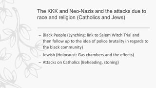 The KKK and Neo-Nazis and the attacks due to
race and religion (Catholics and Jews)
– Black People (Lynching: link to Salem Witch Trial and
then follow up to the idea of police brutality in regards to
the black community)
– Jewish (Holocaust: Gas chambers and the effects)
– Attacks on Catholics (Beheading, stoning)
 