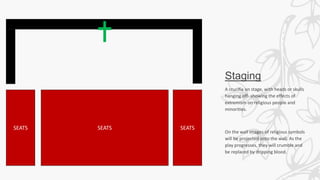 Staging
A crucifix on stage, with heads or skulls
hanging off- showing the effects of
extremism on religious people and
minorities.
On the wall images of religious symbols
will be projected onto the wall. As the
play progresses, they will crumble and
be replaced by dripping blood.
SEATS SEATS SEATS
 