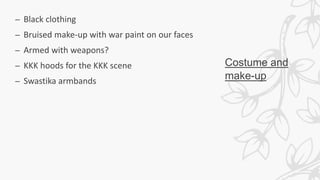 Costume and
make-up
– Black clothing
– Bruised make-up with war paint on our faces
– Armed with weapons?
– KKK hoods for the KKK scene
– Swastika armbands
 