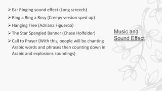 Music and
Sound Effect
Ear Ringing sound effect (Long screech)
Ring a Ring a Rosy (Creepy version sped up)
Hanging Tree (Adriana Figueroa)
The Star Spangled Banner (Chase Holfelder)
Call to Prayer (With this, people will be chanting
Arabic words and phrases then counting down in
Arabic and explosions soundings)
 