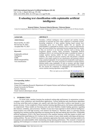 IAES International Journal of Artificial Intelligence (IJ-AI)
Vol. 13, No. 1, March 2024, pp. 278~286
ISSN: 2252-8938, DOI: 10.11591/ijai.v13.i1.pp278-286  278
Journal homepage: http://ijai.iaescore.com
Evaluating text classification with explainable artificial
intelligence
Kanwal Zahoor, Narmeen Zakaria Bawany, Tehreem Qamar
Center for Computing Research, Department of Computer Science and Software Engineering, Jinnah University for Women, Karachi,
Pakistan
Article Info ABSTRACT
Article history:
Received Dec 10, 2022
Revised Jan 20, 2023
Accepted Mar 10, 2023
Nowadays, artificial intelligence (AI) in general and machine learning
techniques in particular has been widely employed in automated systems.
Increasing complexity of these machine learning based systems have
consequently given rise to blackbox models that are typically not
understandable or explainable by humans. There is a need to understand the
logic and reason behind these automated decision-making black box models
as they are involved in our day-to-day activities such as driving, facial
recognition identity systems, online recruitment. Explainable artificial
intelligence (XAI) is an evolving field that makes it possible for humans to
evaluate machine learning models for their correctness, fairness, and
reliability. We extend our previous research work and perform a detailed
analysis of the model created for text classification and sentiment analysis
using a popular Explainable AI tool named local interpretable model agnostic
explanations (LIME). The results verify that it is essential to evaluate machine
learning models using explainable AI tools as accuracy and other related
metrics does not ensure the correctness, fairness, and reliability of the model.
We also present the comparison of explainability and interpretability of
various machine learning algorithms using LIME.
Keywords:
Explainable artificial
intelligence
LIME
Model interpretability
Text classification
This is an open access article under the CC BY-SA license.
Corresponding Author:
Kanwal Zahoor
Center for Computing Research, Department of Computer Science and Software Engineering
Jinnah University for Women
Karachi, Pakistan
Email: kanwal.zahoor@juw.edu.pk
1. INTRODUCTION
In recent years, machine learning has produced cutting-edge performance in autonomous systems,
computer vision, prediction, and classification applications. Various prediction and classification algorithms
involving varied data such as images, text, speech, and video have been able to achieve near human or even
greater accuracy. As the complexity of these machine learning algorithms grows, the human understandability
is compromised. These models are becoming more and more blackbox models leading questions regarding
their fairness, reliability, and correctness. Number of cases have been reported in which artificial intelligence-
based systems even with high accuracy were found to be biased [1]. Therefore, there is a growing concern
regarding how machine learning algorithms are learning from the data and making their decisions. Explainable
artificial intelligence (XAI) is the latest buzzword in the machine learning world that targets to justify and
comprehend the model behavior [2]. It allows for the creation of more robust models with improved decision-
making abilities. The aim of XAI is to create explanation approaches that make machine learning models to be
transparent and understandable while maintaining strong learning performance. This research is focused on
applying XAI techniques to evaluate text classification model created for restaurat reviews classification and
 