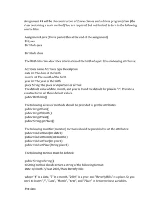 Assignment #4 will be the construction of 2 new classes and a driver program/class (the
class containing a main method).You are required, but not limited, to turn in the following
source files:
Assignment4.java (I have pasted this at the end of the assignment)
Pet.java
BirthInfo.java
BirthInfo class
The BirthInfo class describes information of the birth of a pet. It has following attributes:
Attribute name Attribute type Description
date int The date of the birth
month int The month of the birth
year int The year of the birth
place String The place of departure or arrival
The default value of date, month, and year is 0 and the default for place is "?". Provide a
constructor to set these default values.
public BirthInfo()
The following accessor methods should be provided to get the attributes:
public int getDate()
public int getMonth()
public int getYear()
public String getPlace()
The following modifier(mutator) methods should be provided to set the attributes:
public void setDate(int date1)
public void setMonth(int month1)
public void setYear(int year1)
public void setPlace(String place1)
The following method must be defined:
public String toString()
toString method should return a string of the following format:
Date 4/Month 7/Year 2006/Place BeverlyHills
where "4" is a date, "7" is a month, "2006" is a year, and "BeverlyHills" is a place. So you
need to insert "/", "Data", "Month", "Year", and "Place" in between these variables.
Pet class
 