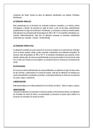 volcánicas del Grupo Tacaza los tipos de alteración identificados son Argílica, Propilítica,
Silicificación.
ALTERACION ARGILICA
Está caracterizada por la formación de minerales arcillosos sometidos a un intenso cambio
mineralógico y textural. Se presenta en cajas de techo y piso de las vetas, extendiéndose
paralelamente a lo largo de la estructura mineralizada. La coloración es blanca a amarilla pálida.
Esta alteración es producida entre temperaturas de 400 a 100 °C. El ensamble mineralógico es:
caolinita- illitamontmorillonita. Este tipo de alteración presenta un ensamble característico
conformado por: caolinita – sericita – montmorillonita.
ALTERACION PROPILITICA
La alteración propilítica se pudo observar en la zona de estudio por la presencia de minerales
como la clorita, epidota, calcita y pirita, ensamble característico de la alteración propilítica. Se
produce entre temperaturas de 400 a 100 °C. El ensamble mineralógico que presenta: clorita-
epidota- calcita- pirita. Se observa superficialmente en la zona de estudio en la zona de las vetas
con un halo que bordea a la zona argílica. La coloración típica es verdosa por la presencia de
clorita.
SILICIFICACION
En la zona se observa afloramientos de rocas solidificadas,se extiende a lo largo de todos ellos
de tipo brechas y aglomerados en el área de estudio, este tipo de alteración se distingue por
rocas sobresalientes y resistentes a la erosión. La elevada resistencia se debe por la presencia
de cuarzo, jaspe y calcedonia.
LIMONITIZACIÓN
Está representado por la intensa alteración de los Óxidos de Hierro. Tanto en vetas y cuerpos.
HEMATIZACIÓN
Este tipo de alteración se presenta en el área de estudio en forma terrosa debido a la alteración
de minerales de óxido de Hierro y la especularita, la coloración es pardo rojizo debido a la
lixiviación de minerales de óxidos de hierro.
 
