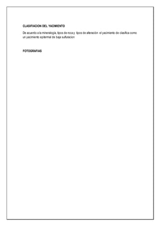 CLASIFIACION DEL YACIMIENTO
De acuerdo a la mineralogía, tipos de roca y tipos de alteración el yacimiento de clasifica como
un yacimiento epitermal de baja sulfuracion
FOTOGRAFIAS
 