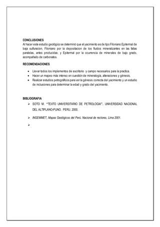 CONCLUSIONES
Al hacer este estudio geológico se determinó que el yacimiento es de tipo Filoniano Epitermal de
baja sulfuracion, Filoniano por la depositacion de los fluidos mineralizantes en las fallas
paralelas, antes producidas; y Epitermal por la ocurrencia de minerales de bajo grado,
acompañado de carbonatos.
RECOMENDACIONES
 Llevar todos los implementos de escritorio y campo necesarios para la practica.
 Hacer un mapeo más intenso en cuestión de mineralogía, alteraciones y génesis.
 Realizar estudios petrográficos para ver la génesis correcta del yacimiento y un estudio
de inclusiones para determinar la edad y grado del yacimiento.
BIBLIOGRAFIA
 SOTO M. “TEXTO UNIVERSITARIO DE PETROLOGIA”. UNIVERSIDAD NACIONAL
DEL ALTIPLANO-PUNO. PERU. 2000.
 INGEMMET, Mapas Geológicos del Perú. Nacional de rectores, Lima 2001.

 