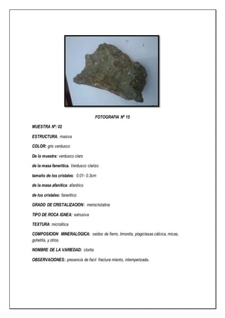 FOTOGRAFIA Nº 15
MUESTRA Nº: 02
ESTRUCTURA. masiva
COLOR: gris verdusco
De la muestra: verdusco claro
de la masa faneritica. Verdusco clarizo
tamaño de los cristales: 0.01- 0.3cm
de la masa afanitica: afanitico
de los cristales: faneritico
GRADO DE CRISTALIZACION: merocristalina
TIPO DE ROCA IGNEA: extrusiva
TEXTURA: microlitica
COMPOSICION MINERALOGICA: oxidos de fierro, limonita, plagiclasas cálcica, micas,
gohetita, y otros.
NOMBRE DE LA VARIEDAD: clorita
OBSERVACIONES: presencia de facil fractura miento, intemperizada.
 