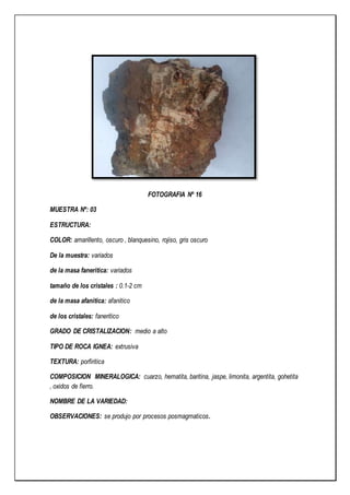 FOTOGRAFIA Nº 16
MUESTRA Nº: 03
ESTRUCTURA:
COLOR: amarillento, oscuro , blanquesino, rojiso, gris oscuro
De la muestra: variados
de la masa faneritica: variados
tamaño de los cristales : 0.1-2 cm
de la masa afanitica: afanitico
de los cristales: faneritico
GRADO DE CRISTALIZACION: medio a alto
TIPO DE ROCA IGNEA: extrusiva
TEXTURA: porfiritica
COMPOSICION MINERALOGICA: cuarzo, hematita, baritina, jaspe, limonita, argentita, gohetita
, oxidos de fierro.
NOMBRE DE LA VARIEDAD:
OBSERVACIONES: se produjo por procesos posmagmaticos.
 