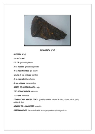 FOTOGRAFIA Nº 17
MUESTRA Nº: 03
ESTRUCTURA:
COLOR: gris osuro plomizo
De la muestra: gris oscuro plomizo
de la masa faneritica: gris oscuro
tamaño de los cristales: afanitico
de la masa afanitica: afanitica
de los cristales: merocristalino
GRADO DE CRISTALIZACION: bajo
TIPO DE ROCA IGNEA: extrusiva
TEXTURA: microlitica
COMPOSICION MINERALOGICA: gohetita, limonita, sulfuros de plata y plomo, micas, pirita,
oxidos de fierro
NOMBRE DE LA VARIEDAD: argentita
OBSERVACIONES. La mineralización se dio por procesos postmagmaticos.
 
