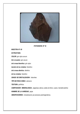 FOTOGRAFIA Nº 18
MUESTRA Nº: 05
ESTRUCTURA:
COLOR: gris rojizo oscuro
De la muestra: gris oscuro
de la masa faneritica: gris rojiso
tamaño de los cristales: faneritico
de la masa afanitica: afanitico
de los cristales: faneritico
GRADO DE CRISTALIZACION: holovitrea
TIPO DE ROCA IGNEA: extrusiva
TEXTURA: porfiritica
COMPOSICION MINERALOGICA: plagiclasa cálcica, oxidos de fierro, cuarzo, hematita.baritina
NOMBRE DE LA VARIEDAD: jazpe
OBSERVACIONES: mineralizacion por procesos postmagmaticos.
 