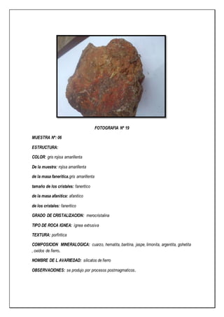 FOTOGRAFIA Nº 19
MUESTRA Nº: 06
ESTRUCTURA:
COLOR: gris rojisa amarillenta
De la muestra: rojisa amarillenta
de la masa faneritica.gris amarillenta
tamaño de los cristales: faneritico
de la masa afanitica: afanitico
de los cristales: faneritico
GRADO DE CRISTALIZACION: merocristalina
TIPO DE ROCA IGNEA: ígnea extrusiva
TEXTURA: porfiritica
COMPOSICION MINERALOGICA: cuarzo, hematita, baritina, jaspe, limonita, argentita, gohetita
, oxidos de fierro.
NOMBRE DE L AVARIEDAD: silicatos de fierro
OBSERVACIONES: se produjo por procesos postmagmaticos.
 