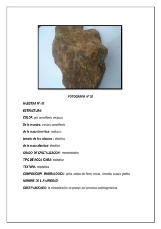 FOTOGRAFIA Nº 20
MUESTRA Nº: 07
ESTRUCTURA:
COLOR: gris amarillento vedusco
De la muestra: verduco amarillento
de la masa faneritica. verdusco
tamaño de los cristales : afanitico
de la masa afanitica: afanitica
GRADO DE CRISTALIZACION: merocristalino
TIPO DE ROCA IGNEA: extrusiva
TEXTURA: microlitica
COMPOSICION MINERALOGICA: pirita, oxidos de fierro, micas , limonita, cuarzo goetita
NOMBRE DE L AVARIEDAD:
OBSERVACIONES: la mineralización se produjo por procesos postmagmaticos.
 