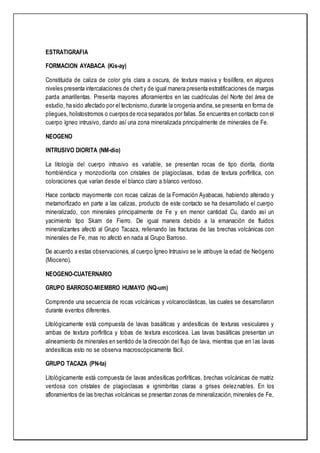 ESTRATIGRAFIA
FORMACION AYABACA (Kis-ay)
Constituida de caliza de color gris clara a oscura, de textura masiva y fosilífera, en algunos
niveles presenta intercalaciones de cherty de igual manera presenta estratificaciones de margas
parda amarillentas. Presenta mayores afloramientos en las cuadriculas del Norte del área de
estudio, ha sido afectado por el tectonismo,durante la orogenia andina, se presenta en forma de
pliegues, holistostromos o cuerpos de roca separados por fallas. Se encuentra en contacto con el
cuerpo ígneo intrusivo, dando así una zona mineralizada principalmente de minerales de Fe.
NEOGENO
INTRUSIVO DIORITA (NM-dio)
La litología del cuerpo intrusivo es variable, se presentan rocas de tipo diorita, diorita
hornbléndica y monzodiorita con cristales de plagioclasas, todas de textura porfirítica, con
coloraciones que varían desde el blanco claro a blanco verdoso.
Hace contacto mayormente con rocas calizas de la Formación Ayabacas, habiendo alterado y
metamorfizado en parte a las calizas, producto de este contacto se ha desarrollado el cuerpo
mineralizado, con minerales principalmente de Fe y en menor cantidad Cu, dando así un
yacimiento tipo Skarn de Fierro. De igual manera debido a la emanación de fluidos
mineralizantes afectó al Grupo Tacaza, rellenando las fracturas de las brechas volcánicas con
minerales de Fe, mas no afectó en nada al Grupo Barroso.
De acuerdo a estas observaciones, al cuerpo Ígneo Intrusivo se le atribuye la edad de Neógeno
(Mioceno).
NEOGENO-CUATERNARIO
GRUPO BARROSO-MIEMBRO HUMAYO (NQ-um)
Comprende una secuencia de rocas volcánicas y volcanoclásticas, las cuales se desarrollaron
durante eventos diferentes.
Litológicamente está compuesta de lavas basálticas y andesíticas de texturas vesiculares y
ambas de textura porfirítica y tobas de textura escorácea. Las lavas basálticas presentan un
alineamiento de minerales en sentido de la dirección del flujo de lava, mientras que en las lavas
andesíticas esto no se observa macroscópicamente fácil.
GRUPO TACAZA (PN-ta)
Litológicamente está compuesta de lavas andesíticas porfiríticas, brechas volcánicas de matriz
verdosa con cristales de plagioclasas e ignimbritas claras a grises deleznables. En los
afloramientos de las brechas volcánicas se presentan zonas de mineralización,minerales de Fe,
 