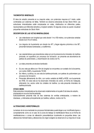 YACIMIENTOS MINERALES
El área de estudio presenta en su mayoría vetas, con potencias mayores al 1 metro, están
controladas por sistemas de fallas. También se observa estructuras de tipo Stock Work. Las
estructuras mineralizadas están emplazadas en vetas, distribuidos en diferentes partes,
representados por diferentes tamaños y longitud variable. En algunas zonas se puede visualizar
pequeñas estructuras de Stock Work
DESCRIPCION DE LAS VETAS MINERALIZADAS
 Las vetas tienen una longitud que varía desde 1 m a 150 metros, con potencias variadas
desde los 0.10 a 4 metros.
 Los ángulos de buzamiento son desde los 45° y llegan algunos próximos a los 90°,
presentan texturas bandeadas y crustiformes.
 Las características que presenta las vetas son por la presencia de minerales de baritina-
pirolusita, en superficie por procesos de lixiviación, se presenta una abundancia de
patinas de psilomelano, y diseminación de óxidos de Fe.
 La vetas presenta una textura bandeada
 Es una veta que aflora con 15m de longitud se encuentra a un costado de la bocamina,
con rumbo S40E y buzamiento 79 SW.
 Se infiere y continua, es una veta de baritina-pirolusita, con patinas de psilomelano por
procesos de lixiviación.
 Presentan afloramiento de 45m, con rumbo variable de N45E a N72E, con buzamiento
de 47SE. En esta veta se ha observado minerales de cobre, en forma de malaquita,
rellenando los vacíos entre los cristales de baritina. La veta presenta minerales de
baritina-pirolusita.
STOCK WORK
Esta estructura mineralizada se ha observado notablemente en la parte S del área de estudio,
emplazada en roca de brecha andesita.
Estructuralmente presenta más de tres sistemas de venillas entrelazadas, a manera de
diaclasas, y rellenadas principalmente por baritina, sulfuros, óxidos de Fe.
ALTERACIONES HIDROTERMALES
La textura de la roca mediante los procesos hidrotermales puede llegar a ser modificada ligera o
completamente como es el caso de la zona de trabajo la manifestación física es en forma de
manifestaciones o zonas de alteración presentándose localmente en pequeñas áreas. Las
alteraciones hidrotermales y alteraciones de origen exógeno se observan en su mayoría en rocas
 