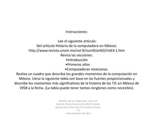 Instrucciones:
Lee el siguiente artículo:
Del artículo Historia de la computadora en México:
http://www.revista.unam.mx/vol.9/num9/art63/int63-1.htm
Revisa las secciones:
•Introducción
•Primeros años
•Computadoras mexicanas.
Realiza un cuadro que describa los grandes momentos de la computación en
México. Llena la siguiente tabla con base en las fuentes proporcionadas y
describe los momentos más significativos de la historia de las TIC en México de
1958 a la fecha. (La tabla puede tener tantos renglones como necesites).
Nombre de los integrantes: José Luis
Quintal, Gisela Ascencio, Bredka Elizondo,
Queyty Dzul, Eben Ezer Puc Grado y Grupo:
1°K
4 de diciembre de 2015
 