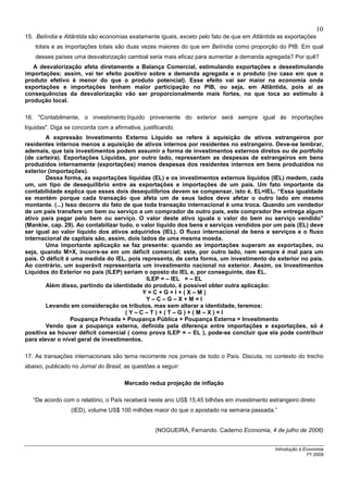 10
15. Belíndia e Atlântida são economias exatamente iguais, exceto pelo fato de que em Atlântida as exportações
    totais e as importações totais são duas vezes maiores do que em Belíndia como proporção do PIB. Em qual
    desses países uma desvalorização cambial seria mais eficaz para aumentar a demanda agregada? Por quê?
   A desvalorização afeta diretamente a Balança Comercial, estimulando exportações e desestimulando
importações; assim, vai ter efeito positivo sobre a demanda agregada e o produto (no caso em que o
produto efetivo é menor do que o produto potencial). Esse efeito vai ser maior na economia onde
exportações e importações tenham maior participação no PIB, ou seja, em Atlântida, pois aí as
consequências da desvalorização vão ser proporcionalmente mais fortes, no que toca ao estímulo à
produção local.

16. "Contabilmente, o investimento líquido proveniente do exterior será sempre igual às importações
líquidas". Diga se concorda com a afirmativa, justificando.
        A expressão Investimento Externo Líquido se refere à aquisição de ativos estrangeiros por
residentes internos menos a aquisição de ativos internos por residentes no estrangeiro. Deve-se lembrar,
ademais, que tais investimentos podem assumir a forma de investimentos externos diretos ou de portfolio
(de carteira). Exportações Líquidas, por outro lado, representam as despesas de estrangeiros em bens
produzidos internamente (exportações) menos despesas dos residentes internos em bens produzidos no
exterior (importações).
        Dessa forma, as exportações líquidas (EL) e os investimentos externos líquidos (IEL) medem, cada
um, um tipo de desequilíbrio entre as exportações e importações de um país. Um fato importante da
contabilidade explica que esses dois desequilíbrios devem se compensar, isto é, EL=IEL. “Essa igualdade
se mantém porque cada transação que afeta um de seus lados deve afetar o outro lado em mesmo
montante. (...) Isso decorre do fato de que toda transação internacional é uma troca. Quando um vendedor
de um país transfere um bem ou serviço a um comprador de outro país, este comprador lhe entrega algum
ativo para pagar pelo bem ou serviço. O valor deste ativo iguala o valor do bem ou serviço vendido”
(Mankiw, cap. 29). Ao contabilizar tudo, o valor líquido dos bens e serviços vendidos por um país (EL) deve
ser igual ao valor líquido dos ativos adquiridos (IEL). O fluxo internacional de bens e serviços e o fluxo
internacional de capitais são, assim, dois lados de uma mesma moeda.
        Uma importante aplicação se faz presente: quando as importações superam as exportações, ou
seja, quando M>X, incorre-se em um déficit comercial; este, por outro lado, nem sempre é mal para um
país. O déficit é uma medida do IEL, pois representa, de certa forma, um investimento do exterior no país.
Ao contrário, um superávit representaria um investimento nacional no exterior. Assim, os Investimentos
Líquidos do Exterior no país (ILEP) seriam o oposto do IEL e, por conseguinte, das EL.
                                             ILEP = – IEL = – EL
        Além disso, partindo da identidade do produto, é possível obter outra aplicação:
                                           Y=C+G+I+(X–M)
                                             Y–C–G–X+M=I
        Levando em consideração os tributos, mas sem alterar a identidade, teremos:
                                     (Y–C–T)+(T–G)+(M–X)=I
                  Poupança Privada + Poupança Pública + Poupança Externa = Investimento
        Vendo que a poupança externa, definida pela diferença entre importações e exportações, só é
positiva se houver déficit comercial ( como prova ILEP = – EL ), pode-se concluir que ela pode contribuir
para elevar o nível geral de investimentos.

17. As transações internacionais são tema recorrente nos jornais de todo o País. Discuta, no contexto do trecho
abaixo, publicado no Jornal do Brasil, as questões a seguir:

                                       Mercado reduz projeção de inflação

   “De acordo com o relatório, o País receberá neste ano US$ 15,45 bilhões em investimento estrangeiro direto
                  (IED), volume US$ 100 milhões maior do que o apostado na semana passada.”


                                                   (NOGUEIRA, Fernando. Caderno Economia, 4 de julho de 2006)


                                                                                              Introdução à Economia
                                                                                                            1º/ 2009
 