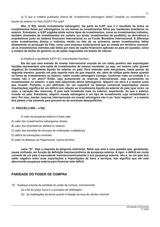 11
        a) O que a matéria publicada chama de “investimento estrangeiro direto” consiste no investimento
líquido do exterior no País (ILEP)? Por quê?
        Não. O IED, sendo investimento estrangeiro, faz parte do ILEP, que é o resultado de todos os
investimentos feitos por estrangeiros no aís menos os investimentos feitos por residentes brasileiros no
exterior. Entretanto, o ILEP engloba ainda outros tipos de investimentos, como os investimentos indiretos,
também chamados de investimentos em carteira (ou ainda, investimentos de portfolio), os derivativos e
empréstimos junto ao sistema financeiro internacional ou ao Fundo Monetário Internacional. A diferença
entre investimentos diretos e indiretos reside no fato de os primeiros serem investimentos feitos
diretamente na produção do País, como uma empresa multinacional que se instala em território nacional.
Já os investimentos indiretos são feitos por meio de capital financeiro aplicado no país em questão, como
a compra de títulos do governo ou de ações negociadas em bolsas de valores.

        b) Explique a igualdade ILEP=-EL (exportações líquidas).
        Ela diz que uma entrada de moeda internacional oriunda de um saldo positivo das exportações
liquidas representará uma saída de investimentos de mesmo montante, ou seja, um mesmo valor (porém
negativo) do investimento liquido do exterior no país. Para entender este mecanismo, basta pensar da
seguinte maneira: quando um país exporta mais do que importa, ele, além de utilizar parte dessa quantia
na forma de investimentos no exterior, retém moeda estrangeira consigo. Conforme visto na unidade 4, a
moeda não é um ativo? Então, seja aumentando as reservas internacionais, seja aumentando os
investimentos no exterior, o país está adquirindo ativos estrangeiros. Adquirir um ativo é a mesma coisa
que investir. Portanto, e por definição, ter um superávit na balança comercial (exportações menos
importações) significa ter um déficit com relação ao investimento liquido do exterior do país (que inclui, no
caso, a variação das reservas). O país está investindo mais no exterior, exportando, do que o exterior
investe no país. Entretanto, adquirir moeda estrangeira é um tipo de investimento cuja rentabilidade é
zero. Por isso, manter reservas internacionais em moeda estrangeira não é um “bom negócio”, e a maioria
dos paises o faz somente para prevenir-se de eventuais desequilíbrios.

18. PROVÃO [1999 – nº28]


        O valor da poupança externa é dado pelo:
A) valor dos investimentos estrangeiros diretos.
B) valor dos empréstimos obtidos no exterior.
C) valor das entradas de recursos de instituições multilaterais.
D) déficit de transações correntes.
E) saldo do Balanço de Pagamentos “acima da linha”.


       Letra “D”. Veja a resposta às pergunta anteriores. Notar que esta é uma questão que, geralmente,
causa confusão, em função da definição macroeconômica de poupança externa. A rigor, o déficit em conta
corrente de um país é equivalente macroeconomicamente à sua poupança externa, isto é, se um país tem
saldo negativo entre suas exportações e importações de bens e serviços, isto significa que ele está
absorvendo poupança externa para financiar este déficit.



PARIDADE DO PODER DE COMPRA


19. Explique a teoria da paridade do poder de compra, mencionando:
        (a) a lei do preço único e o processo de arbitragem;
        (b) as implicações da teoria quanto à fixação da taxa de câmbio nominal.



                                                                                           Introdução à Economia
                                                                                                         1º/ 2009
 
