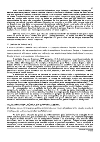 12
        a) As taxas de câmbio variam consideravelmente ao longo do tempo. A teoria mais simples para
explicar essas variações nas taxas de câmbio é a Teoria da Paridade de Poder de Compra. Tal teoria afirma
que uma unidade de qualquer moeda dada tem que poder comprar a mesma quantidade de bens em todos
os países. É neste ponto que esta teoria se assenta num princípio chamado de lei do preço único: um bem
deve ser vendido pelo mesmo preço em todas as localidades. Caso isso não ocorresse, haveria
oportunidades de lucro não exploradas. O processo de tirar vantagem das diferenças de preço em
diferentes mercados é chamado arbitragem. Suponha, por exemplo, se um dólar puder comprar mais café
no Brasil do que nos EUA, os vendedores internacionais poderiam lucrar comprando café no Brasil e
vendendo-os nos EUA. Esta exportação de café do Brasil para os EUA elevaria os preços do produto no
Brasil e os reduziria nos EUA. Esta lógica nos leva à teoria da paridade de poder de compra, segundo a
qual uma moeda tem que ter o mesmo poder aquisitivo em todos os países.

         b) Como implicações, temos que a taxa de câmbio nominal entre as moedas de dois países deve
refletir os níveis de preços destes dois países. Consequentemente, os países com taxa de inflação
relativamente elevada verão sua moeda se depreciar e os países com taxa de inflação relativamente
reduzida deverão ver sua moeda se apreciar.

20. (Instituto Rio Branco, 2003)
A teoria da paridade do poder de compra afirma que, no longo prazo, diferenças de preços entre países, para os
mesmos produtos, não são sustentáveis em razão da possibilidade de arbitragem. Explique o funcionamento
desse processo de arbitragem e analise suas implicações para a determinação da taxa de câmbio de longo prazo.
Discuta, também, os pressupostos e limites dessa teoria.
        A paridade do poder de compra (PPP) pondera o nível de determinada economia com relação ao
poder de compra da moeda nacional. Ela é muito utilizada para comparações entre salários, preços e
mesmo o PIB de diferentes países. Por exemplo, pode-se afirmar que o PIB e os salários de países como o
Brasil e a China são proporcionalmente maiores quando comparados aos EUA ou ao Japão em termos da
paridade do poder de compra. Um operário brasileiro que ganhe cerca de US$ 200,00 por mês teria, de
acordo com o indicador, incremento substantivo proporcionalmente ao seu colega norte-americano que
perceba US$ 1000,00, já que o custo de vida no Brasil, em dólar, é bem menor. São eliminadas, portanto,
distorções entre preços relativos.
        A elaboração de uma teoria da paridade do poder de compra criou a argumentação de que
diferenças de preços entre países, para os mesmos produtos, no longo prazo, não seriam sustentáveis.
Isso decorre das possibilidades de arbitragem: a compra de determinado produto em determinada
economia para revenda em outro país que tenha preços (ajustados pela PPP) maiores. Conforme esse
processo se desenvolva, necessariamente haveria convergência entre os preços (ajustados pela PPP) de
produtos homogêneos em diferentes países. No caso, ajuste na taxa de câmbio de longo prazo refletiriam
exclusivamente o diferencial de inflação entre os países, desconsiderando a produtividade no cálculo.
        Os pressupostos para a validade da teoria são variados, muitos deles interdependentes:
concorrência perfeita; bens homogêneos; sem barreiras de entrada ou saída; informação perfeita;
mobilidade dos fatores de produção (capital, trabalho); tecnologia padrão disponível; flexibilidade dos
salários; sem rendimentos de escala; não existência de gargalos de oferta. Os limites da teoria são,
evidentemente, relacionados ao fato de que tais pressupostos, em graus variados, não se verificam no
mundo real. Deve-se ressaltar, no entanto, que a teoria tem grande utilidade para a compreensão de
estruturas do comércio internacional e, como exposto anteriormente, para a comparação entre países.


TEORIA MACROECONÔMICA DA ECONOMIA ABERTA
21. Explique porque, no longo prazo, políticas protecionistas, que incluem a fixação de tarifas elevadas e quotas à
importação, não contribuem para reduzir o déficit comercial.

        No curto prazo, a fixação de quotas ou tarifas realmente pode contribuir para a redução de um
déficit na balança comercial, pois desestimularia as importações. Entretanto, uma importante implicação
do regime de taxas flexíveis é que os desequilíbrios tendem a se auto-corrigir. Para entender esse
mecanismo, basta ter em mente que os importadores precisam, a princípio, comprar divisas (moeda
estrangeira) no mercado cambial para poderem adquirir os produtos importados. Com as restrições à
importação, cairia a demanda por divisas, o que levaria a apreciação da moeda nacional (o dólar, por
exemplo, ficaria mais barato). O barateamento da moeda estrangeira, num horizonte temporal maior,
                                                                                                Introdução à Economia
                                                                                                              1º/ 2009
 