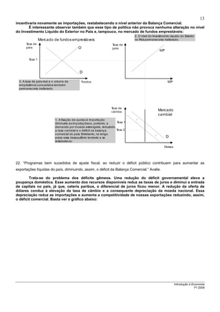 13
incentivaria novamente as importações, restabelecendo o nível anterior da Balança Comercial.
        É interessante observar também que esse tipo de política não provoca nenhuma alteração no nível
do Investimento Líquido do Exterior no País e, tampouco, no mercado de fundos emprestáveis:
                                                                                2. O nível do Investimento Líquido do Exterior
                  Mercado de fundos emprestáveis                                no P permanec eria inalterado.
                                                                                    aís
       Taxa de                                                      Taxa de
       juros                                O                       juros
                                                                                                   ILEP


         Taxa 1



                                             D

  3. A taxa de juros real e o volume de         Fundos                                                    ILEP
  empréstimos concedidos também
  permanec eria inalterado.




                                                                   Taxa de
                                                                   câmbio
                                                                                                  Mercado
                                                                                                  cambial
                             1. A fixação de quotas à importação
                             diminuiria as importaç ões e, portanto, a Taxa 1
                             demanda por moeda estrangeira, reduzindo
                             a taxa cambial e o déficit na balança     Taxa 2
                             comercial do país. Entretanto, no longo
                             prazo esse desequilíbrio tenderia a se                                       D
                             restabelecer.
                                                                                                      Divisas




22. “Programas bem sucedidos de ajuste fiscal, ao reduzir o déficit público contribuem para aumentar as
exportações líquidas do país, diminuindo, assim, o déficit da Balança Comercial.” Avalie.

        Trata-se do problema dos déficits gêmeos. Uma redução do déficit governamental eleva a
poupança doméstica. Esse aumento dos recursos disponíveis reduz as taxas de juros e diminui a entrada
de capitais no país, já que, ceteris paribus, o diferencial de juros ficou menor. A redução da oferta de
dólares conduz à elevação da taxa de câmbio e a consequente depreciação da moeda nacional. Essa
depreciação reduz as importações e aumenta a competitividade de nossas exportações reduzindo, assim,
o déficit comercial. Basta ver o gráfico abaixo:




                                                                                                                 Introdução à Economia
                                                                                                                               1º/ 2009
 
