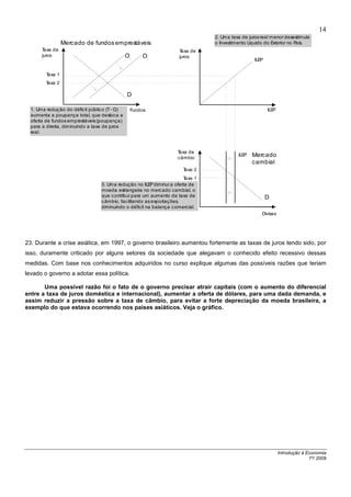 14
                                                                                 2. Um a taxa de juros real m enor desestimula
                  Mercado de fundos emprestáveis                                 o Investimento Líquido do Exterior no País.
       Taxa de                                                        Taxa de
       juros                                    O       O             juros
                                                                                                   ILEP
                                                1            2




         Taxa 1
         Taxa 2

                                                D

  1. Um a redução do déficit públic o (T - G)       Fundos                                                ILEP
  aumenta a poupança total, que desloca a
  oferta de fundos emprestáveis (poupança)
  para a direita, diminuindo a taxa de juros
  real.



                                                                     Taxa de
                                                                     câmbio
                                                                                            ILEP   Mercado
                                                                                                   cambial
                                                                       Taxa 2
                                                                        Taxa 1
                                   3. Um a redução no ILE diminui a oferta de
                                                          P
                                   moeda estrangeira no mercado cambial, o
                                   que contribui para um aumento da taxa de                               D
                                   câmbio, fac ilitando as exportações,
                                   diminuindo o déficit na balança comercial.
                                                                                                       Divisas




23. Durante a crise asiática, em 1997, o governo brasileiro aumentou fortemente as taxas de juros tendo sido, por
isso, duramente criticado por alguns setores da sociedade que alegavam o conhecido efeito recessivo dessas
medidas. Com base nos conhecimentos adquiridos no curso explique algumas das possíveis razões que teriam
levado o governo a adotar essa política.

       Uma possível razão foi o fato de o governo precisar atrair capitais (com o aumento do diferencial
entre a taxa de juros doméstica e internacional), aumentar a oferta de dólares, para uma dada demanda, e
assim reduzir a pressão sobre a taxa de câmbio, para evitar a forte depreciação da moeda brasileira, a
exemplo do que estava ocorrendo nos países asiáticos. Veja o gráfico.




                                                                                                                 Introdução à Economia
                                                                                                                               1º/ 2009
 