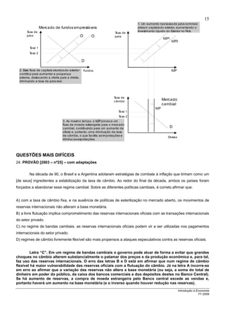 15
                                                                                1. Um aumento nas taxas de juros nominais
                  Mercado de fundos emprestáveis                                atraem capitais do exterior, aumentando o
       Taxa de                                                                  Investimento Líquido do Exterior no País.
                                                                    Taxa de
       juros                                     O       O          juros
                                                                                                   ILEP1
                                                 1            2



                                                                                                           ILEP2

         Taxa 1
         Taxa 2

                                                 D

  2. E fluxo de capitais oriundos do exterior
      sse                                            Fundos                                                ILEP
  contribui para aumentar a poupança
  externa, deslocando a oferta para a direita,
  diminuindo a taxa de juros real.




                                                                   Taxa de
                                                                   câmbio
                                                                                                   Mercado
                                                                                                   cambial
                                                                                            ILEP
                                                                       Taxa 1
                                                                       Taxa 2
                                 3. Ao mesmo tempo, o ILEP provoca um
                                 fluxo de moeda estrangeira para o mercado
                                 cambial, contribuindo para um aumento da                              D
                                 oferta e, portanto, uma diminuição da taxa
                                 de câmbio, o que facilita as importações e
                                                                                                      Divisas
                                 diminui as exportações.




QUESTÕES MAIS DIFÍCEIS
24. PROVÃO [2003 – nº25] – com adaptações


         Na década de 90, o Brasil e a Argentina adotaram estratégias de combate à inflação que tinham como um
[de seus] ingredientes a estabilização da taxa de câmbio. Ao redor do final da década, ambos os países foram
forçados a abandonar esse regime cambial. Sobre as diferentes políticas cambiais, é correto afirmar que:


A) com a taxa de câmbio fixa, e na ausência de políticas de esterilização no mercado aberto, os movimentos de
reservas internacionais não alteram a base monetária.
B) a livre flutuação implica comprometimento das reservas internacionais oficiais com as transações internacionais
do setor privado.
C) no regime de bandas cambiais, as reservas internacionais oficiais podem vir a ser utilizadas nos pagamentos
internacionais do setor privado.
D) regimes de câmbio livremente flexível são mais propensos a ataques especulativos contra as reservas oficiais.


        Letra “C”. Em um regime de bandas cambiais o governo pode atuar de forma a evitar que grandes
choques no câmbio alterem substancialmente o patamar dos preços e da produção econômica e, para tal,
faz uso das reservas internacionais. O erro das letras B e D está em afirmar que num regime de câmbio
flexível há maior vulnerabilidade das reservas oficiais com a flutuação do câmbio. Já na letra A incorre-se
em erro ao afirmar que a variação das reservas não altera a base monetária (ou seja, a soma do total de
dinheiro em poder do público, da caixa dos bancos comerciais e dos depósitos destes no Banco Central).
Se há aumento de reservas, a compra de moeda estrangeira pelo Banco central excede as vendas e,
portanto haverá um aumento na base monetária (e o inverso quando houver redução nas reservas).
                                                                                                                  Introdução à Economia
                                                                                                                                1º/ 2009
 