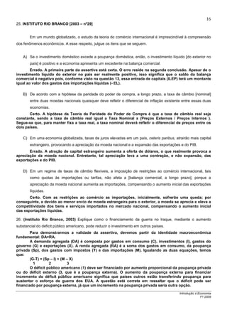 16
25. INSTITUTO RIO BRANCO [2003 – nº29]


       Em um mundo globalizado, o estudo da teoria do comércio internacional é imprescindível à compreensão
dos fenômenos econômicos. A esse respeito, julgue os itens que se seguem.


    A) Se o investimento doméstico excede a poupança doméstica, então, o investimento líquido [do exterior no
        país] é positivo e a economia apresenta um excedente na balança comercial.
        Errado. A primeira parte da assertiva está certa. O erro reside na segunda conclusão. Apesar de o
investimento líquido do exterior no país ser realmente positivo, isso significa que o saldo da balança
comercial é negativo pois, conforme visto na questão 13, essa entrada de capitais (ILEP) terá um montante
igual ao valor dos gastos das importações líquidas (- EL).

    B) De acordo com a hipótese da paridade do poder de compra, a longo prazo, a taxa de câmbio [nominal]
        entre duas moedas nacionais quaisquer deve refletir o diferencial de inflação existente entre essas duas
        economias.
       Certo. A hipótese da Teoria da Paridade do Poder de Compra é que a taxa de câmbio real seja
constante, sendo a taxa de câmbio real igual a Taxa Nominal x (Preços Externos / Preços Internos ).
Segue-se que, para manter fixa a taxa real, a taxa nominal deverá refletir o diferencial de preços entre os
dois países.

    C) Em uma economia globalizada, taxas de juros elevadas em um país, ceteris paribus, atrairão mais capital
        estrangeiro, provocando a apreciação da moeda nacional e a expansão das exportações e do PIB.
       Errado. A atração de capital estrangeiro aumenta a oferta de dólares, o que realmente provoca a
apreciação da moeda nacional. Entretanto, tal apreciação leva a uma contração, e não expansão, das
exportações e do PIB.

    D) Em um regime de taxas de câmbio flexíveis, a imposição de restrições ao comércio internacional, tais
        como quotas às importações ou tarifas, não afeta a [balança comercial, a longo prazo], porque a
        apreciação da moeda nacional aumenta as importações, compensando o aumento inicial das exportações
        líquidas.
       Certo. Com as restrições ao comércio as importações, inicialmente, sofrerão uma queda; por
conseguinte, e devido ao menor envio de moeda estrangeira para o exterior, a moeda se aprecia e eleva a
competitividade dos bens e serviços importados no mercado nacional, compensando o aumento inicial
das exportações líquidas.

26. (Instituto Rio Branco, 2003) Explique como o financiamento da guerra no Iraque, mediante o aumento
substancial do déficit público americano, pode reduzir o investimento em outros países.
        Para demonstrarmos a validade da assertiva, devemos partir da identidade macroeconômica
fundamental: DA=RA.
        A demanda agregada (DA) é composta por gastos em consumo (C), investimentos (I), gastos do
governo (G) e exportações (X). A renda agregada (RA) é a soma dos gastos em consumo, da poupança
privada (Sp), dos gastos com impostos (T) e das importações (M). Igualando as duas equações, temos
que:
        (G-T) = (Sp – I) + (M – X)
          1        2          3
        O déficit público americano (1) deve ser financiado por aumento proporcional da poupança privada
ou do déficit externo (3, que é a poupança externa). O aumento da poupança externa para financiar
incremento do déficit público americano significa que países outros estão transferindo poupança para
sustentar o esforço de guerra dos EUA. A questão está correta em ressaltar que o déficit pode ser
financiado por poupança externa, já que um incremento na poupança privada seria outra opção.

                                                                                             Introdução à Economia
                                                                                                           1º/ 2009
 
