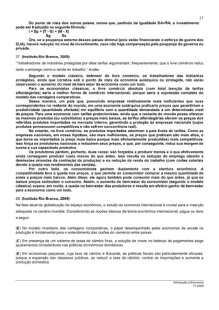 17
       Do ponto de vista dos outros países, temos que, partindo da igualdade DA=RA, o investimento
pode ser traduzido na seguinte fórmula:
       I = Sp + (T - G) + (M - X)
                  Sg        Se
       Ora, se a poupança externa desses países diminui (pois estão financiando o esforço de guerra dos
EUA), haverá redução no nível de investimento, caso não haja compensação pela poupança do governo ou
privada.

27. (Instituto Rio Branco, 2005)
“Trabalhadores de indústrias protegidas por altas tarifas argumentam, frequentemente, que o livre comércio reduz
tanto o emprego como a renda do trabalho.” Avalie.
        Segundo o modelo clássico, defensor do livre comércio, os trabalhadores das indústrias
protegidas, ainda que corretos sob o ponto de vista da economia autárquica ou protegida, não estão
observando o aumento do nível de bem estar da economia como um todo.
        Para os economistas clássicos, o livre comércio absoluto (com total isenção de tarifas
alfandegárias) seria a melhor forma de comércio internacional, porque seria a expressão completa do
modelo das vantagens comparativas.
        Dessa maneira, um país que, possuindo empresas relativamente mais ineficientes que suas
correspondentes no restante do mundo, em uma economia autárquica praticaria preços que garantiriam a
produtividade (quantidade ofertada) em equilíbrio com a quantidade demandada a um determinado nível
de preços. Para uma economia com tarifas protecionistas, ainda que o restante do mundo possa oferecer
os mesmos produtos (ou substitutos) a preços mais baixos, as tarifas alfandegárias elevam os preços dos
referidos produtos importados no mercado interno, garantindo a proteção às empresas nacionais (cujos
produtos permanecem competitivos e não sofrem concorrência real).
        No entanto, no livre comércio, os produtos importados adentram o país livres de tarifas. Como as
empresas nacionais, em nossa hipótese, são mais ineficientes, os preços que praticam são mais altos, o
que torna os importados (a preço mais baixo porque mais eficientemente produzidos) mais competitivos.
Isso força os produtores nacionais a reduzirem seus preços, o que, por conseguinte, reduz sua margem de
lucros e sua capacidade produtiva.
        Os produtores perdem, portanto, duas vezes: são forçados a produzir menos e o que efetivamente
ainda conseguem produzir custa menos do que antes. Isso resulta na redução do emprego (devido a
demissões oriundas da contração da produção) e na redução da renda do trabalho (com cortes salariais
devido à queda nos rendimentos das vendas).
        Por outro lado, os consumidores ganham duplamente com a abertura econômica. A
competitividade leva a queda nos preços, o que permite ao consumidor comprar a mesma quantidade de
antes a preços mais baixos. Além disso, ele agora também pode consumir mais do que antes, já que os
baixos preços estimulam o consumo. Assim, o aumento do bem-estar do consumidor (segundo o modelo
clássico) supera, em muito, a queda no bem-estar dos produtores e resulta em efetivo ganho de bem-estar
para a economia como um todo.

28. (Instituto Rio Branco, 2004)
Na fase atual de globalização do espaço econômico, o estudo da economia internacional é crucial para a inserção
adequada no cenário mundial. Considerando as noções básicas da teoria econômica internacional, julgue os itens
a seguir.

(E) No modelo ricardiano das vantagens comparativas, o papel desempenhado pelas economias de escala na
produção é fundamental para o entendimento das razões do comércio entre países.

(C) Em presença de um sistema de taxas de câmbio fixas, a solução de crises no balanço de pagamentos exige
ajustamentos consideráveis nas políticas econômicas domésticas.

(E) Em economias pequenas, cuja taxa de câmbio é flutuante, as políticas fiscais são particularmente eficazes,
porque a expansão das despesas públicas, ao reduzir a taxa de câmbio, contrai as importações e aumenta a
produção doméstica.




                                                                                             Introdução à Economia
                                                                                                           1º/ 2009
 