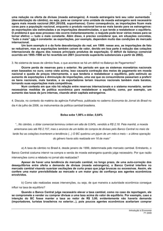 2
uma redução na oferta de divisas (moeda estrangeira). A moeda estrangeira terá seu valor aumentado
(desvalorização do câmbio), ou seja, para se comprar uma unidade da moeda estrangeira será necessário
agora mais moeda nacional (R$1,20/US$, suponhamos). Como consequência, as importações ficam mais
caras para a população nacional, enquanto o produto nacional torna-se mais barato para os estrangeiros:
as exportações são estimuladas e as importações desestimuladas, o que tende a restabelecer o equilíbrio.
O problema é que esse processo não ocorre instantaneamente; o reajuste pode levar vários meses para se
tornar efetivo — tudo o mais constante. Além disso, é preciso considerar que, em situações concretas,
“tudo o mais” não é constante: as exportações, por exemplo, dependem muito das condições do mercado
internacional.
       Um bom exemplo é o da forte desvalorização do real, em 1999: nesse ano, as importações de fato
se reduziram, mas as exportações também caíram de valor, devido em boa parte à redução das cotações
internacionais de alguns dos nossos principais produtos de exportação. O déficit da balança comercial
ocorrido em 1995–1998 só foi revertido em 2001 (ocorrendo superávits substanciais a partir de 2002).

3. No sistema de taxas de câmbio fixas, o que acontece se há um déficit no Balanço de Pagamentos?
       Ocorre perda de reservas para o exterior. No período em que os sistemas monetários nacionais
eram baseados no ouro, como visto acima, isso causaria contração dos meios de pagamento em moeda
nacional e queda de preços internamente, o que tenderia a restabelecer o equilíbrio, pelo estímulo ao
aumento de exportações e diminuição de importações, uma vez que os consumidores passariam a preferir
os bens nacionais, mais baratos, e os exportadores teriam insumos nacionais também mais baratos,
tornando suas exportações mais competitivas.
       Num contexto em que não há relação entre reservas internacionais e o sistema monetário, seriam
necessárias medidas de política econômica para restabelecer o equilíbrio, como, por exemplo, um
aumento das taxas de juro internas, visando atrair capitais estrangeiros.

4. Discuta, no contexto da matéria da agência FolhaPress, publicada no caderno Economia do Jornal do Brasil no
dia 4 de julho de 2006, os instrumentos da política cambial brasileira.


                                         Bolsa sobe 1,98% e dólar, 0,64%


   “...No câmbio, o dólar comercial terminou ontem em alta de 0,64%, vendido a R$ 2,18. Pela manhã, a moeda
  americana caiu até R$ 2,157, mas o anúncio de um leilão de compra de divisas pelo Banco Central no meio da
tarde fez as cotações inverterem a tendência (...) O BC quebrou um jejum de um mês e meio – a última operação
                                   do gênero havia sido realizada em 16 de maio”


        a) A taxa de câmbio no Brasil é, desde janeiro de 1999, determinada pelo mercado cambial. Entretanto, o
Banco Central costuma intervir na compra e venda de moeda estrangeira quando julga necessário. Por que razão
intervenções como a relatada no jornal são realizadas?
       Apesar de haver uma tendência do mercado cambial, no longo prazo, de uma auto-correção dos
desequilíbrios entre oferta e demanda de divisas (moeda estrangeira), o Banco Central interfere no
mercado cambial visando suavizar oscilações de curto prazo que julga bruscas ou excessivas. Assim, ele
confere uma maior previsibilidade ao mercado e um maior grau de confiança aos agentes econômicos
envolvidos.

        b) Como são realizadas essas intervenções, ou seja, de que maneira a autoridade econômica consegue
influir na taxa de equilíbrio?
       Quando o Banco Central julga necessário elevar a taxa cambial, como no caso da reportagem, ele
se compromete a vender ou comprar divisas a uma taxa acima do valor de equilíbrio. Por exemplo, caso a
intenção do BC fosse manter a taxa ao redor de R$ 3,00, evidentemente não haveria demanda
(importadores, turistas brasileiros no exterior...), pois poucos agentes econômicos aceitariam comprar


                                                                                             Introdução à Economia
                                                                                                           1º/ 2009
 