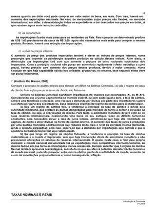 4
mesma quantia em dólar você pode comprar um valor maior de bens, em reais. Com isso, haverá um
aumento das exportações nacionais. No caso de mercadorias cujos preços são fixados, no mercado
internacional, em dólar, a desvalorização induz os exportadores a dar descontos nos preços em dólar, já
que recebem agora mais reais por cada dólar.

      b) as importações;
   As importações ficarão mais caras para os residentes do País. Para comprar um determinado produto
de US$ 1,00 precisava-se de cerca de R$ 3,00; agora são necessários mais reais para comprar o mesmo
produto. Portanto, haverá uma redução das importações.

      c) o nível de preços internos.
O aumento do preço dos produtos importados tenderá a elevar os índices de preços internos, numa
proporção que depende da ponderação daqueles produtos no cálculo desses índices. Além disso, a
diminuição das importações fará com que aumente a procura de bens nacionais substitutos dos
importados. Caso a produção nacional não possa ser aumentada rapidamente (oferta inelástica a curto
prazo), haverá pressão para aumento dos preços desses produtos, devido à maior demanda. Numa
situação em que haja capacidade ociosa nas unidades produtivas, no entanto, esse segundo efeito deve
ser pouco importante.

7. (Instituto Rio Branco, 2003)
Compare o processo de ajustes exigido para eliminar um déficit na Balança Comercial, (a) sob o regime de taxas
de câmbio fixas e (b) quando as taxas de câmbio são flutuantes.
         Déficits na Balança Comercial significam importações (M) maiores que exportações (X), ou M–X>0.
Considerando que a Conta Capital tenha-se mantido estável, ou com saldo igual a zero, a taxa de câmbio,
sofrerá uma tendência à elevação, uma vez que a demanda por divisas por parte dos importadores supera
sua oferta por parte dos exportadores. Essa tendência depende do regime do câmbio para se materializar.
         a) Sob um regime de câmbio fixo, a tendência à elevação da taxa de câmbio é detida pela
autoridade monetária, que ofertará as divisas demandadas pelo mercado de forma a conter a elevação da
taxa de câmbio, ou seja, a depreciação da moeda. Para tanto, a autoridade monetária deverá valer-se de
suas reservas internacionais, ocasionando uma baixa de seu estoque. Caso os déficits tornem-se
constantes, será necessário elevar a taxa de juros interna, admitindo-se que haja alta mobilidade de
capitais, de modo a atrair divisas na forma de capital externo. O aumento das taxas de juros é produzido
por uma política monetária contracionista que reduzirá ainda mais o nível de atividade interna (demanda,
renda e produto agregados). Com isso, espera-se que a demanda por importações seja contida e que o
equilíbrio da Balança Comercial seja restabelecido.
         b) No que tange do regime de câmbio flutuante, a tendência à elevação da taxa de câmbio
materializa-se e a moeda é depreciada, sem que haja intervenção direta da autoridade monetária e não
provocando alterações no estoque de reservas internacionais. O ajuste, neste caso, é feito pelo próprio
mercado: a moeda nacional desvalorizada faz as exportações mais competitivas internacionalmente, ao
mesmo tempo em que torna as importações menos acessíveis. Cumpre salientar que o regime de câmbio
flexível também apresenta desvantagens, sobretudo no que se refere à potencial desvalorização constante
da moeda nacional, podendo provocar, entre outros efeitos, perda da credibilidade da moeda, aumento do
custo de importações preço-inelásticas e, como consequência, inflação.




TAXAS NOMINAIS E REAIS

                                                                                            Introdução à Economia
                                                                                                          1º/ 2009
 