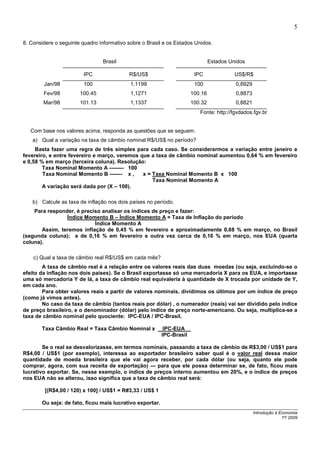 5

8. Considere o seguinte quadro informativo sobre o Brasil e os Estados Unidos.


                                Brasil                                       Estados Unidos

                         IPC               R$/US$                      IPC             US$/R$
        Jan/98           100                1,1199                     100              0,8929
        Fev/98         100.45               1,1271                  100.16              0,8873
        Mar/98         101.13               1,1337                  100.32              0,8821
                                                                         Fonte: http://fgvdados.fgv.br


   Com base nos valores acima, responda as questões que se seguem.
   a) Qual a variação na taxa de câmbio nominal R$/US$ no período?
     Basta fazer uma regra de três simples para cada caso. Se considerarmos a variação entre janeiro e
fevereiro, e entre fevereiro e março, veremos que a taxa de câmbio nominal aumentou 0,64 % em fevereiro
e 0,58 % em março (terceira coluna). Resolução:
        Taxa Nominal Momento A -------- 100
        Taxa Nominal Momento B ------- x ,     x = Taxa Nominal Momento B x 100
                                                   Taxa Nominal Momento A
        A variação será dada por (X – 100).

   b) Calcule as taxa de inflação nos dois países no período.
    Para responder, é preciso analisar os índices de preço e fazer:
                Índice Momento B – Índice Momento A = Taxa de Inflação do período
                           Índice Momento A
       Assim, teremos inflação de 0,45 % em fevereiro e aproximadamente 0,68 % em março, no Brasil
(segunda coluna); e de 0,16 % em fevereiro e outra vez cerca de 0,16 % em março, nos EUA (quarta
coluna).

    c) Qual a taxa de câmbio real R$/US$ em cada mês?
        A taxa de câmbio real é a relação entre os valores reais das duas moedas (ou seja, excluindo-se o
efeito da inflação nos dois países). Se o Brasil exportasse só uma mercadoria X para os EUA, e importasse
uma só mercadoria Y de lá, a taxa de câmbio real equivaleria à quantidade de X trocada por unidade de Y,
em cada ano.
        Para obter valores reais a partir de valores nominais, dividimos os últimos por um índice de preço
(como já vimos antes).
        No caso da taxa de câmbio (tantos reais por dólar) , o numerador (reais) vai ser dividido pelo índice
de preço brasileiro, e o denominador (dólar) pelo índice de preço norte-americano. Ou seja, multiplica-se a
taxa de câmbio nominal pelo quociente: IPC-EUA / IPC-Brasil.

       Taxa Câmbio Real = Taxa Câmbio Nominal x            IPC-EUA__
                                                          IPC-Brasil

        Se o real se desvalorizasse, em termos nominais, passando a taxa de câmbio de R$3,00 / US$1 para
R$4,00 / US$1 (por exemplo), interessa ao exportador brasileiro saber qual é o valor real dessa maior
quantidade de moeda brasileira que ele vai agora receber, por cada dólar (ou seja, quanto ele pode
comprar, agora, com sua receita de exportação) — para que ele possa determinar se, de fato, ficou mais
lucrativo exportar. Se, nesse exemplo, o índice de preços interno aumentou em 20%, e o índice de preços
nos EUA não se alterou, isso significa que a taxa de câmbio real será:

         [(R$4,00 / 120) x 100] / US$1 = R#3,33 / US$ 1

       Ou seja: de fato, ficou mais lucrativo exportar.
                                                                                                 Introdução à Economia
                                                                                                               1º/ 2009
 