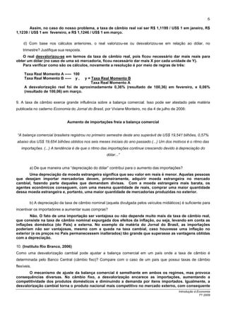 6
        Assim, no caso do nosso problema, a taxa de câmbio real vai ser R$ 1,1199 / US$ 1 em janeiro, R$
1,1239 / US$ 1 em fevereiro, e R$ 1,1246 / US$ 1 em março.

    d) Com base nos cálculos anteriores, o real valorizou-se ou desvalorizou-se em relação ao dólar, no
    trimestre? Justifique sua resposta.
   O real desvalorizou-se em termos da taxa de câmbio real, pois ficou necessário dar mais reais para
obter um dólar (no caso de uma só mercadoria, ficou necessário dar mais X por cada unidade de Y).
   Para verificar como são os cálculos, novamente a resolução é por meio de regras de três:

     Taxa Real Momento A ----- 100
     Taxa Real Momento B ----- y ,   y = Taxa Real Momento B
                                         Taxa Real Momento A
     A desvalorização real foi de aproximadamente 0,36% (resultado de 100,36) em fevereiro, e 0,06%
     (resultado de 100,06) em março.

9. A taxa de câmbio exerce grande influência sobre a balança comercial. Isso pode ser atestado pela matéria
publicada no caderno Economia do Jornal do Brasil, por Viviane Monteiro, no dia 4 de julho de 2006:


                              Aumento de importações freia a balança comercial


“A balança comercial brasileira registrou no primeiro semestre deste ano superávit de US$ 19,541 bilhões, 0,57%
abaixo dos US$ 19,654 bilhões obtidos nos seis meses iniciais do ano passado (...) Um dos motivos é o ritmo das
   importações. (...) A tendência é de que o ritmo das importações continue crescendo devido à depreciação do
                                                     dólar...”


         a) De que maneira uma “depreciação do dólar” contribui para o aumento das importações?
       Uma depreciação da moeda estrangeira significa que seu valor em reais é menor. Aquelas pessoas
que desejam importar mercadorias devem, primeiramente, adquirir moeda estrangeira no mercado
cambial, fazendo parte daqueles que demandam divisas. Com a moeda estrangeira mais barata, os
agentes econômicos conseguem, com uma mesma quantidade de reais, comprar uma maior quantidade
dessa moeda estrangeira e, portanto, uma maior quantidade de mercadorias produzidas no exterior.

         b) A depreciação da taxa de câmbio nominal (aquela divulgada pelos veículos midiáticos) é suficiente para
incentivar os importadores a aumentar suas compras?
        Não. O fato de uma importação ser vantajosa ou não depende muito mais da taxa de câmbio real,
que consiste na taxa de câmbio nominal expurgada dos efeitos da inflação, ou seja, levando em conta as
inflações doméstica (do País) e externa. No exemplo da matéria do Jornal do Brasil, as importações
poderiam não ser vantajosas, mesmo com a queda na taxa cambial, caso houvesse uma inflação no
exterior (e os preços no País permanecessem inalterados) tão grande que superasse as vantagens obtidas
com a depreciação.

10. (Instituto Rio Branco, 2006)
Como uma desvalorização cambial pode ajustar a balança comercial em um país onde a taxa de câmbio é
determinada pelo Banco Central (câmbio fixo)? Compare com o caso de um país que possui taxas de câmbio
flexíveis.
       O mecanismo de ajuste da balança comercial é semelhante em ambos os regimes, mas provoca
consequências diversas. No câmbio fixo, a desvalorização encarece as importações, aumentando a
competitividade dos produtos domésticos e diminuindo a demanda por itens importados. Igualmente, a
desvalorização cambial torna o produto nacional mais competitivo no mercado externo, com consequente
                                                                                               Introdução à Economia
                                                                                                             1º/ 2009
 