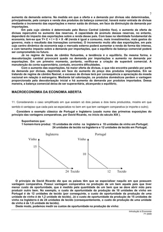 7
aumento da demanda externa. Na medida em que a oferta e a demanda por divisas são determinadas,
principalmente, pela compra e venda dos produtos da balança comercial, haverá maior entrada de divisas
mediante o incremento das exportações e menor saída de divisas, em face da diminuição da demanda por
importações.
       Em país cujo câmbio é determinado pelo Banco Central (câmbio fixo), o aumento da oferta de
divisas repercutirá no aumento das reservas. A capacidade de acúmulo dessas reservas, no entanto,
dependerá do impacto das exportações sobre a renda desse país. Com base na identidade fundamental da
economia, tem-se que Y= C + I + G + X –M (renda é igual a consumo, mais investimentos, mais gastos do
governo, mais o resultado das transações correntes). O incremento muito alto das exportações, em país
cujo centro dinâmico da economia seja o mercado externo poderá aumentar a renda de forma tão intensa,
e com tamanho impacto sobre a demanda por importações, que o equilíbrio da balança comercial poderá
ser comprometido no futuro.
       Já no regime de taxas de câmbio flutuantes, a tendência é o equilíbrio. Da mesma forma, a
desvalorização cambial provocará queda na demanda por importações e aumento na demanda por
exportações. Em um primeiro momento, portanto, verifica-se a criação de superávit comercial. A
manutenção da conta superavitária, contudo, encontra dificuldades.
       Com o aumento das exportações, há maior oferta de divisas, o que não encontra paralelo por parte
da demanda por divisas, deprimida em face do aumento do preço dos produtos importados. Em se
tratando de regime de câmbio flexível, o excesso de divisas terá por consequência a apreciação da moeda
nacional em relação à estrangeira. Mediante tal valorização, os produtos domésticos perdem a vantagem
proporcionada pela desvalorização inicial e há aumento da demanda por produtos importados. Dessa
maneira, a balança comercial deixa de ser superavitária, alcançando o equilíbrio.


MACROECONOMIA DA ECONOMIA ABERTA


11. Considerando o caso simplificado em que existam só dois países e dois bens produzidos, mostre em que
sentido é vantajoso que cada país se especialize no bem em que tem vantagem comparativa (e importe o outro).
    Considere o exemplo clássico de Portugal e Inglaterra (usado numa das primeiras exposições do
princípio das vantagens comparativas, por David Ricardo, no início do século XIX ).

       Suponhamos que:
       1 homem-hora produz: 15 unidades de vinho na Inglaterra e 10 unidades de vinho em Portugal;
                            24 unidades de tecido na Inglaterra e 12 unidades de tecido em Portugal.

                          Inglaterra                             Portugal
             Vinho                                  Vinho

                 15

                                                       10




                                          24 Tecido                         12     Tecido

   O princípio de David Ricardo diz que os países têm que se especializar naquilo em que possuem
vantagem comparativa. Possui vantagem comparativa na produção de um bem aquele país que tiver
menor custo de oportunidade, que é medido pela quantidade de um bem que se deve abrir mão para
produzir outro bem. No exemplo, o custo de oportunidade da produção de 10 unidades de vinho em
Portugal é de 12 unidades de tecido (por conseguinte, o custo de oportunidade da produção de uma
unidade de vinho é de 1,2 unidade de tecido). Já o custo de oportunidade da produção de 15 unidades de
vinho na Inglaterra é de 24 unidades de tecido (consequentemente, o custo de produção de uma unidade
de vinho é de 1,6 unidade de tecido).
   Deste modo, podemos medir os custos de oportunidade na produção de vinho:
                                                                                            Introdução à Economia
                                                                                                          1º/ 2009
 