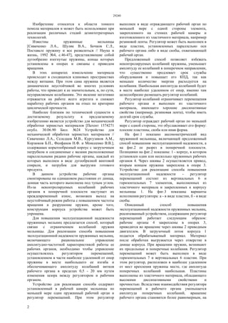 29240
2
Изобретение относится к области тонкого
помола материалов и может быть использовано при
реализации различных стадий дезинтеграторных
технологий.
Известны пружинные мельницы
[Сиваченко Л.А., Шуляк В.А., Бочков С.Л.,
Поставьте пружину и все развалиться // Наука и
жизнь, 1992 №4, с.46-47], представляющие собой
дугообразно изогнутые пружины, концы которых
установлены в опорах и связаны с приводом
вращения.
В этих аппаратах измельчение материала
происходит в сходящихся клиновых пространствах
между витками. При этом сама пружина является
динамически неустойчивой во многих условиях
работы, что приводит к ее значительным, и, по сути,
неуправляемым колебаниям. Это явление негативно
отражается на работе всего агрегата и снижает
наработку рабочих органов на отказ по критерию
циклической прочности.
Наиболее близким по технической сущности к
достигаемому результату к предлагаемому
изобретению является устройство для механической
обработки зернистых материалов [Патент 1574271
опубл. 30.06.90 Бюл. №24 Устройство для
механической обработки зернистых материалов //
Сиваченко Л.А., Селедцов М.В., Кургузиков А.М.,
Корзюков Б.П., Феофанов Н.Ф. и Моисеенко В.В.],
содержащее корытообразный корпус с загрузочным
патрубком и соединенные с валами расположенные
параллельными рядами рабочие органы, каждый из
которых выполнен в виде дугообразной винтовой
спирали, и патрубок для выгрузки готового
продукта.
В данном устройстве рабочие органы
смонтированы на одинаковом расстоянии от днища,
донная часть которого выполнена под тупым углом.
Из-за неконтролируемых колебаний рабочих
органов в поперечной плоскости наступает их
преждевременный износ, возможен выход на
неустойчивый режим работы с повышением частоты
вращения и разрушение пружин, кроме того,
конструкция корпуса устройства может быть
упрощена.
Для повышения эксплуатационной надежности
пружинных мельниц предлагается способ, который
связан с ограничением колебаний пружин
мельницы. Для реализации способа повышения
эксплуатационной надежности пружинных мельниц,
включающего рациональное управление
амплитудно-частотной характеристикой работы ее
рабочих органов, необходимо чтобы управление
осуществлялось регулятором перемещений,
установленном в части наиболее удаленной от опор
пружины в месте наибольшего ее изгиба и
обеспечивающего амплитуду колебаний витков
рабочего органа в пределах 0,5 - 20 мм путем
изменения зазора между регулятором и рабочим
органом.
Устройство для реализации способа содержит
установленный в рабочей камере мельницы по
меньшей мере один пружинный рабочий орган и
регулятор перемещений. При этом регулятор
выполнен в виде ограждающего рабочий орган по
меньшей мере с одной стороны элемента,
закрепленного на стенках рабочей камеры и
изготовленного из эластичного материала, например
резиновой ленты. Регулятор может быть выполнен в
виде пластин, установленных параллельно оси
рабочего органа либо в виде скобы, охватывающей
рабочий орган.
Предложенный способ позволяет избежать
неконтролируемых колебаний пружины, уменьшает
амплитуду ее колебаний в поперечном направлении,
что существенно продлевает срок службы
оборудования и повышает его КПД, так как
меньшее количество энергии расходуется на
колебания. Наибольшая амплитуда колебаний будет
в месте наиболее удаленном от опор, именно там
целесообразно размещать регулятор колебаний.
Регулятор колебаний ограничивает перемещения
рабочего органа и выполнен из эластичного
материала, имеющего хорошие диссипативные
свойства (например, резиновая лента), чтобы иметь
долгий срок службы.
Регулятор ограждает рабочий орган по меньшей
мере с одной стороны, это обуславливает его форму:
плоские пластины, скоба или иная форма.
На фиг.1 показано аксонометрический вид
пружинной мельницы, включающей предложенный
способ повышения эксплуатационной надежности, а
на фиг.2 ее разрез в поперечной плоскости.
Позициями на фиг.2 показаны: 1 - корпус, в котором
установлен один или несколько пружинных рабочих
органов 4. Через шкивы 2 осуществляется привод,
вторым концом пружина закреплена в опоре 3.
Устройство для реализации способа повышения
эксплуатационной надежности - регулятор
перемещений состоит из вертикальных 6 и
горизонтальных 7 элементов, выполненных из
эластичного материала и закрепленных к корпусу
мельницы 1. Ha фиг.3 показаны варианты
исполнения регулятора: а - в виде пластин, б - в виде
скобы.
Описанный способ повышения
эксплуатационной надежности пружинных мельниц,
реализованный устройством, содержащим регулятор
перемещений работает следующим образом:
рабочие органы 4 закреплены в опорах 3,
приводятся во вращение через шкивы 2 приводным
двигателем. В загрузочный лоток корпуса 1
подается обрабатываемый материал. Материал
после обработки выгружается через отверстие в
днище корпуса. При вращении пружин, возникают
их продольные и поперечные колебания. Регулятор
перемещений может быть выполнен в виде
горизонтальных 7 и вертикальных 6 пластин. При
этом регулятор, расположен в наиболее удаленном
от мест крепления пружины месте, где амплитуда
поперечных колебаний наибольшая. Пластины
выполнены из эластичного материала, обладающего
высокими диссипативными свойствами и
прочностью. Вследствие взаимодействия регулятора
перемещений и рабочего органа уменьшается
амплитуда поперечных колебаний, вращение
рабочего органа становится более равномерным, на
 