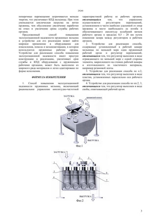 29240
3
поперечные перемещения затрачивается меньше
энергии, что увеличивает КПД мельницы. При этом
уменьшается циклическая нагрузка на витки
пружины, чем обусловлено увеличение наработки
на отказ и увеличение срока службы рабочих
органов.
Предложенный способ повышения
эксплуатационной надежности пружинных мельниц
и устройство для его реализации может найти
широкое применение в оборудовании для
измельчения, помола и механоактивации, в котором
используются пружинные рабочие органы.
Устройство для реализации способа повышения
эксплуатационной надежности имеет простую
конструкцию и реализацию, увеличивает срок
службы и КПД оборудования с пружинными
рабочими органами, может быть выполнено из
широкого ряда материалов и легко адаптировано по
форме исполнения.
ФОРМУЛА ИЗОБРЕТЕНИЯ
1. Способ повышения эксплуатационной
надежности пружинных мельниц, включающий
рациональное управление амплитудно-частотной
характеристикой работы ее рабочих органов,
отличающийся тем, что управление
осуществляется регулятором перемещений,
установленном в части наиболее удаленной от опор
пружины в месте наибольшего ее изгиба и
обеспечивающего амплитуду колебаний витков
рабочего органа в пределах 0,5 - 20 мм путем
изменения зазора между регулятором и рабочим
органом.
2. Устройство для реализации способа,
содержащее установленный в рабочей камере
мельницы по меньшей мере один пружинный
рабочий орган и регулятор перемещений,
отличающееся тем, что регулятор выполнен в виде
ограждающего по меньшей мере с одной стороны
элемента, закрепленного на стенках рабочей камеры
и изготовленного из эластичного материала,
например резиновой ленты.
3. Устройство для реализации способа по п.2,
отличающееся тем, что регулятор выполнен в виде
пластин, установленных параллельно оси рабочего
органа.
4. Устройство для реализации способа по пп.2, 3,
отличающееся тем, что регулятор выполнен в виде
скобы, охватывающей рабочий орган.
 