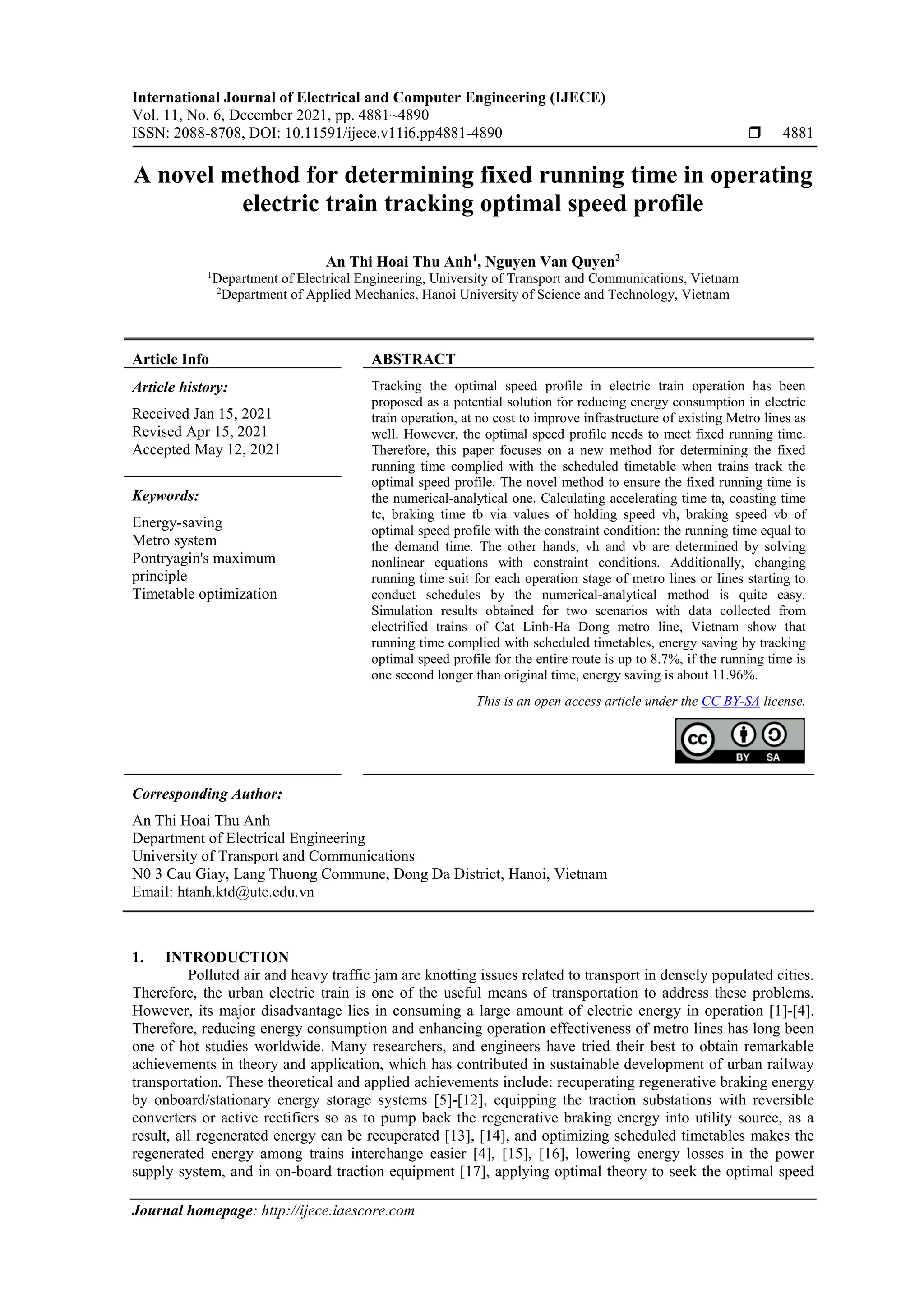 International Journal of Electrical and Computer Engineering (IJECE)
Vol. 11, No. 6, December 2021, pp. 4881~4890
ISSN: 2088-8708, DOI: 10.11591/ijece.v11i6.pp4881-4890  4881
Journal homepage: http://ijece.iaescore.com
A novel method for determining fixed running time in operating
electric train tracking optimal speed profile
An Thi Hoai Thu Anh1
, Nguyen Van Quyen2
1
Department of Electrical Engineering, University of Transport and Communications, Vietnam
2
Department of Applied Mechanics, Hanoi University of Science and Technology, Vietnam
Article Info ABSTRACT
Article history:
Received Jan 15, 2021
Revised Apr 15, 2021
Accepted May 12, 2021
Tracking the optimal speed profile in electric train operation has been
proposed as a potential solution for reducing energy consumption in electric
train operation, at no cost to improve infrastructure of existing Metro lines as
well. However, the optimal speed profile needs to meet fixed running time.
Therefore, this paper focuses on a new method for determining the fixed
running time complied with the scheduled timetable when trains track the
optimal speed profile. The novel method to ensure the fixed running time is
the numerical-analytical one. Calculating accelerating time ta, coasting time
tc, braking time tb via values of holding speed vh, braking speed vb of
optimal speed profile with the constraint condition: the running time equal to
the demand time. The other hands, vh and vb are determined by solving
nonlinear equations with constraint conditions. Additionally, changing
running time suit for each operation stage of metro lines or lines starting to
conduct schedules by the numerical-analytical method is quite easy.
Simulation results obtained for two scenarios with data collected from
electrified trains of Cat Linh-Ha Dong metro line, Vietnam show that
running time complied with scheduled timetables, energy saving by tracking
optimal speed profile for the entire route is up to 8.7%, if the running time is
one second longer than original time, energy saving is about 11.96%.
Keywords:
Energy-saving
Metro system
Pontryagin's maximum
principle
Timetable optimization
This is an open access article under the CC BY-SA license.
Corresponding Author:
An Thi Hoai Thu Anh
Department of Electrical Engineering
University of Transport and Communications
N0 3 Cau Giay, Lang Thuong Commune, Dong Da District, Hanoi, Vietnam
Email: htanh.ktd@utc.edu.vn
1. INTRODUCTION
Polluted air and heavy traffic jam are knotting issues related to transport in densely populated cities.
Therefore, the urban electric train is one of the useful means of transportation to address these problems.
However, its major disadvantage lies in consuming a large amount of electric energy in operation [1]-[4].
Therefore, reducing energy consumption and enhancing operation effectiveness of metro lines has long been
one of hot studies worldwide. Many researchers, and engineers have tried their best to obtain remarkable
achievements in theory and application, which has contributed in sustainable development of urban railway
transportation. These theoretical and applied achievements include: recuperating regenerative braking energy
by onboard/stationary energy storage systems [5]-[12], equipping the traction substations with reversible
converters or active rectifiers so as to pump back the regenerative braking energy into utility source, as a
result, all regenerated energy can be recuperated [13], [14], and optimizing scheduled timetables makes the
regenerated energy among trains interchange easier [4], [15], [16], lowering energy losses in the power
supply system, and in on-board traction equipment [17], applying optimal theory to seek the optimal speed
 