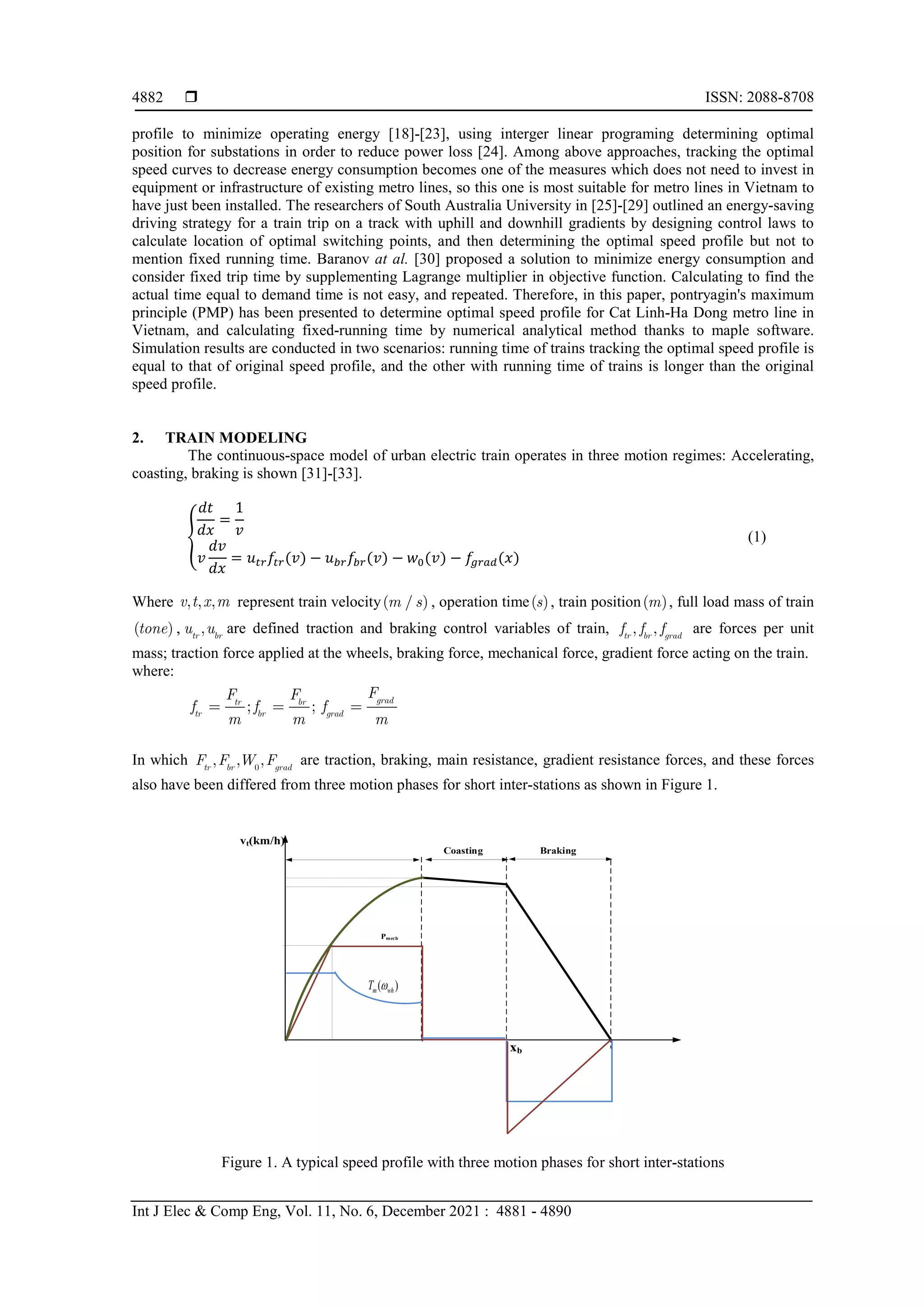  ISSN: 2088-8708
Int J Elec & Comp Eng, Vol. 11, No. 6, December 2021 : 4881 - 4890
4882
profile to minimize operating energy [18]-[23], using interger linear programing determining optimal
position for substations in order to reduce power loss [24]. Among above approaches, tracking the optimal
speed curves to decrease energy consumption becomes one of the measures which does not need to invest in
equipment or infrastructure of existing metro lines, so this one is most suitable for metro lines in Vietnam to
have just been installed. The researchers of South Australia University in [25]-[29] outlined an energy-saving
driving strategy for a train trip on a track with uphill and downhill gradients by designing control laws to
calculate location of optimal switching points, and then determining the optimal speed profile but not to
mention fixed running time. Baranov at al. [30] proposed a solution to minimize energy consumption and
consider fixed trip time by supplementing Lagrange multiplier in objective function. Calculating to find the
actual time equal to demand time is not easy, and repeated. Therefore, in this paper, pontryagin's maximum
principle (PMP) has been presented to determine optimal speed profile for Cat Linh-Ha Dong metro line in
Vietnam, and calculating fixed-running time by numerical analytical method thanks to maple software.
Simulation results are conducted in two scenarios: running time of trains tracking the optimal speed profile is
equal to that of original speed profile, and the other with running time of trains is longer than the original
speed profile.
2. TRAIN MODELING
The continuous-space model of urban electric train operates in three motion regimes: Accelerating,
coasting, braking is shown [31]-[33].
�
𝑑𝑑𝑑𝑑
𝑑𝑑𝑑𝑑
=
1
𝑣𝑣
𝑣𝑣
𝑑𝑑𝑑𝑑
𝑑𝑑𝑑𝑑
= 𝑢𝑢𝑡𝑡𝑡𝑡𝑓𝑓𝑡𝑡𝑡𝑡(𝑣𝑣) − 𝑢𝑢𝑏𝑏𝑏𝑏𝑓𝑓𝑏𝑏𝑏𝑏(𝑣𝑣) − 𝑤𝑤0(𝑣𝑣) − 𝑓𝑓𝑔𝑔𝑔𝑔𝑔𝑔𝑔𝑔(𝑥𝑥)
(1)
Where , , ,
v t x m represent train velocity( / )
m s , operation time( )
s , train position( )
m , full load mass of train
( )
tone ,  ,
tr br
u u are defined traction and braking control variables of train, , ,
tr br grad
f f f are forces per unit
mass; traction force applied at the wheels, braking force, mechanical force, gradient force acting on the train.
where:
; ;
grad
tr br
tr br grad
F
F F
f f f
m m m
  
In which 0
, , ,
tr br grad
F F W F are traction, braking, main resistance, gradient resistance forces, and these forces
also have been differed from three motion phases for short inter-stations as shown in Figure 1.
xb
Coasting Braking
Pmech
vt(km/h)
( )
m wh
T ω
Figure 1. A typical speed profile with three motion phases for short inter-stations
 