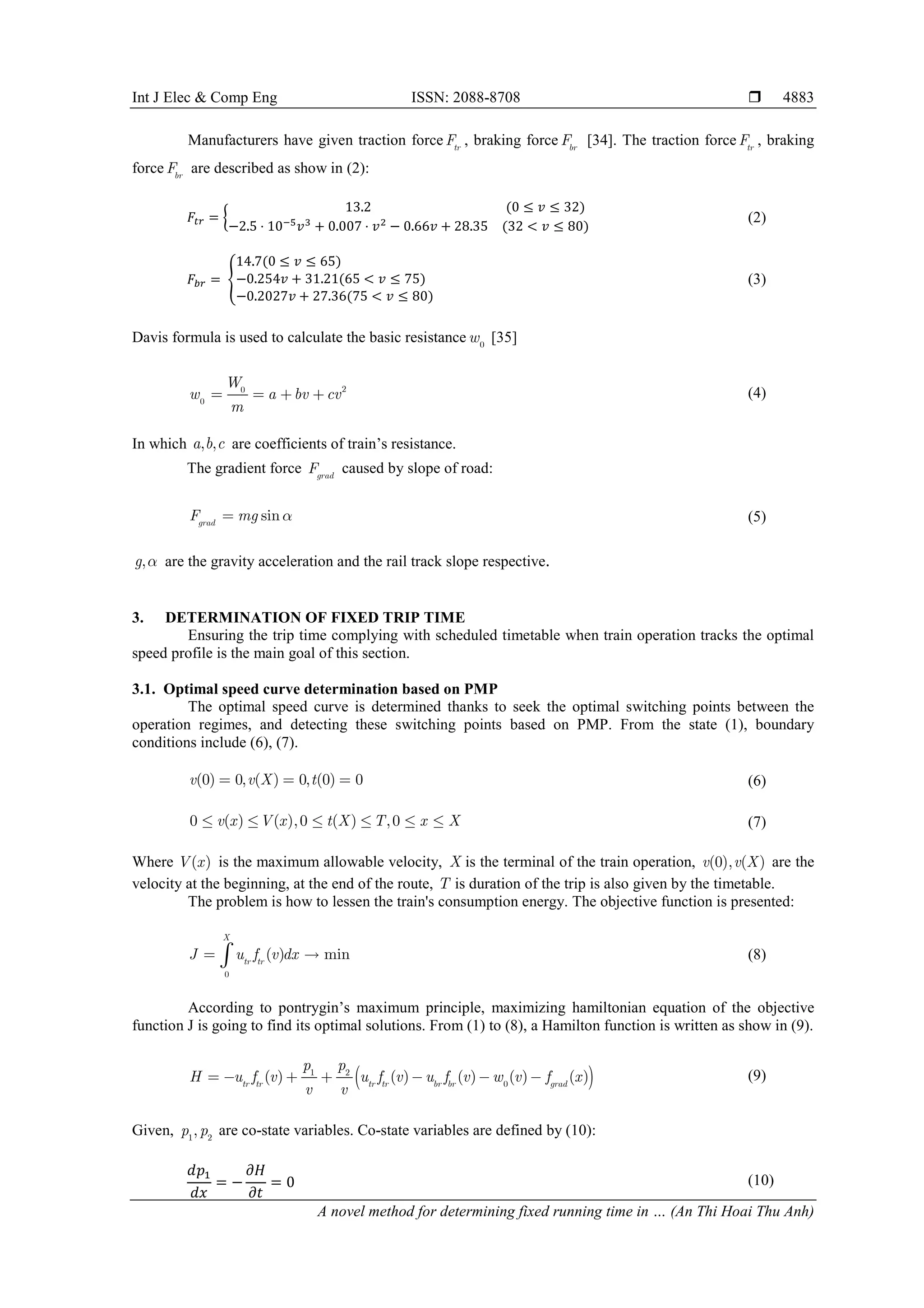 Int J Elec & Comp Eng ISSN: 2088-8708 
A novel method for determining fixed running time in … (An Thi Hoai Thu Anh)
4883
Manufacturers have given traction force tr
F , braking force br
F [34]. The traction force tr
F , braking
force br
F are described as show in (2):
𝐹𝐹𝑡𝑡𝑡𝑡 = �
13.2 (0 ≤ 𝑣𝑣 ≤ 32)
−2.5 ⋅ 10−5𝑣𝑣3 + 0.007 ⋅ 𝑣𝑣2 − 0.66𝑣𝑣 + 28.35 (32 < 𝑣𝑣 ≤ 80)
(2)
𝐹𝐹𝑏𝑏𝑏𝑏 = �
14.7(0 ≤ 𝑣𝑣 ≤ 65)
−0.254𝑣𝑣 + 31.21(65 < 𝑣𝑣 ≤ 75)
−0.2027𝑣𝑣 + 27.36(75 < 𝑣𝑣 ≤ 80)
(3)
Davis formula is used to calculate the basic resistance 0
w [35]
2
0
0
W
w a bv cv
m
    (4)
In which , ,
a b c are coefficients of train’s resistance.
The gradient force grad
F caused by slope of road:
sin
grad
F mg 
 (5)
,
g  are the gravity acceleration and the rail track slope respective.
3. DETERMINATION OF FIXED TRIP TIME
Ensuring the trip time complying with scheduled timetable when train operation tracks the optimal
speed profile is the main goal of this section.
3.1. Optimal speed curve determination based on PMP
The optimal speed curve is determined thanks to seek the optimal switching points between the
operation regimes, and detecting these switching points based on PMP. From the state (1), boundary
conditions include (6), (7).
(0) 0, ( ) 0, (0) 0
v v X t
   (6)
0 ( ) ( ),0 ( ) ,0
v x V x t X T x X
      (7)
Where ( )
V x is the maximum allowable velocity, X is the terminal of the train operation, )
,
(0) (
v X
v are the
velocity at the beginning, at the end of the route, T is duration of the trip is also given by the timetable.
The problem is how to lessen the train's consumption energy. The objective function is presented:
0
( ) min
X
tr tr
J u f v dx
 
 (8)
According to pontrygin’s maximum principle, maximizing hamiltonian equation of the objective
function J is going to find its optimal solutions. From (1) to (8), a Hamilton function is written as show in (9).
 
1 2
0
( ) ( ) ( ) ( ) ( )
tr tr tr tr br br grad
p p
H u f v u f v u f v w v f x
v v
       (9)
Given, 1 2
,
p p are co-state variables. Co-state variables are defined by (10):
𝑑𝑑𝑝𝑝1
𝑑𝑑𝑑𝑑
= −
𝜕𝜕𝜕𝜕
𝜕𝜕𝜕𝜕
= 0 (10)
 
